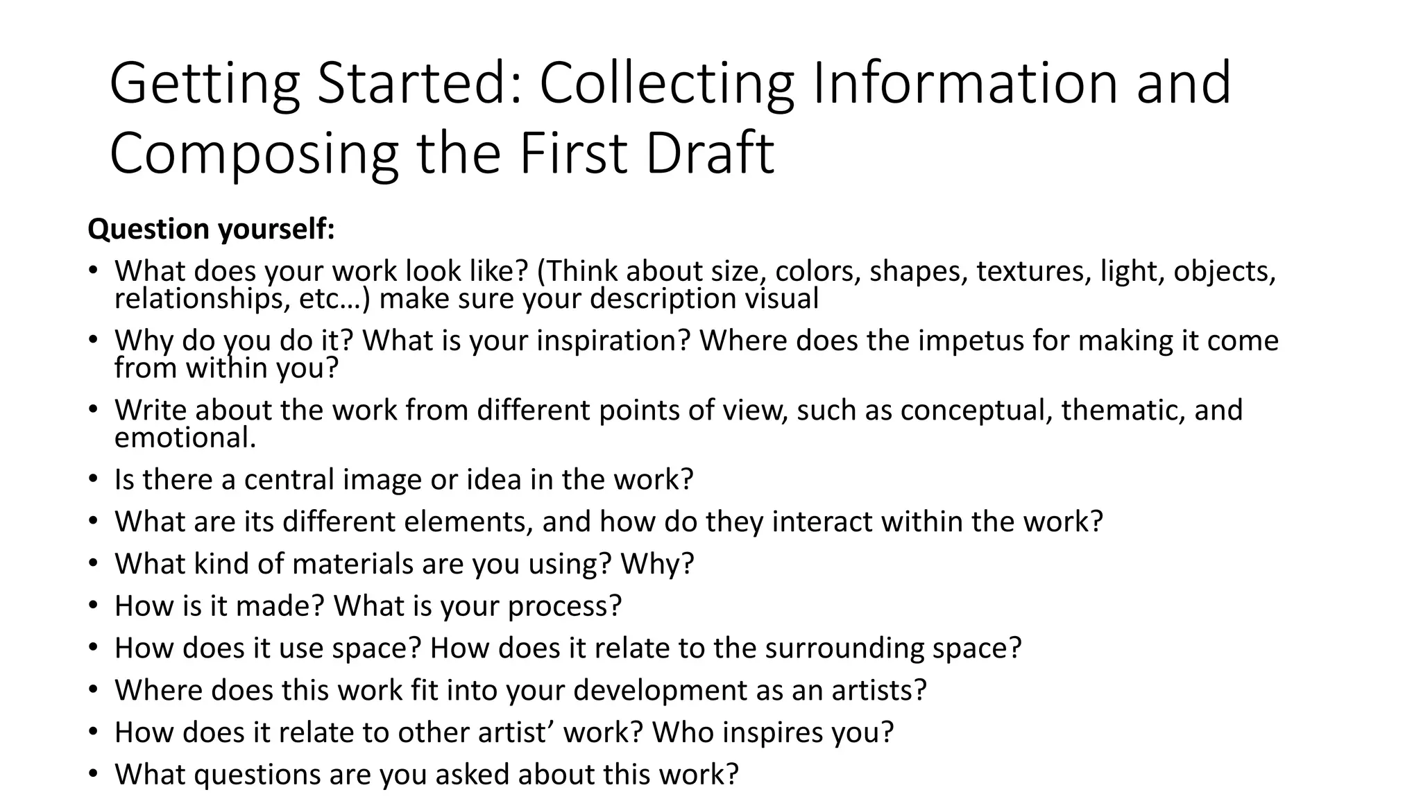 Getting Started: Collecting Information and
Composing the First Draft
Question yourself:
• What does your work look like? (Think about size, colors, shapes, textures, light, objects,
relationships, etc…) make sure your description visual
• Why do you do it? What is your inspiration? Where does the impetus for making it come
from within you?
• Write about the work from different points of view, such as conceptual, thematic, and
emotional.
• Is there a central image or idea in the work?
• What are its different elements, and how do they interact within the work?
• What kind of materials are you using? Why?
• How is it made? What is your process?
• How does it use space? How does it relate to the surrounding space?
• Where does this work fit into your development as an artists?
• How does it relate to other artist’ work? Who inspires you?
• What questions are you asked about this work?
 