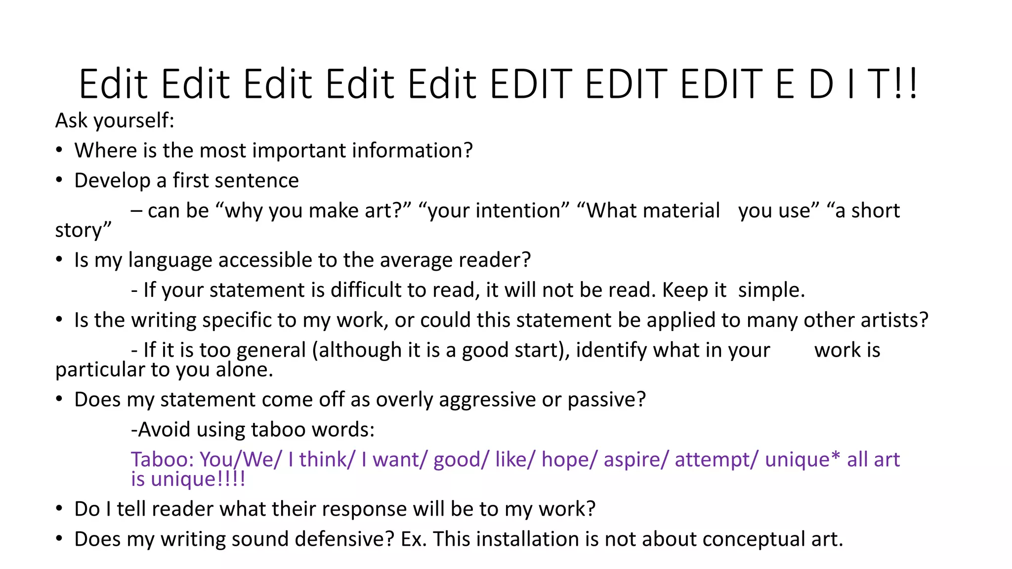 Edit Edit Edit Edit Edit EDIT EDIT EDIT E D I T!!
Ask yourself:
• Where is the most important information?
• Develop a first sentence
– can be “why you make art?” “your intention” “What material you use” “a short
story”
• Is my language accessible to the average reader?
- If your statement is difficult to read, it will not be read. Keep it simple.
• Is the writing specific to my work, or could this statement be applied to many other artists?
- If it is too general (although it is a good start), identify what in your work is
particular to you alone.
• Does my statement come off as overly aggressive or passive?
-Avoid using taboo words:
Taboo: You/We/ I think/ I want/ good/ like/ hope/ aspire/ attempt/ unique* all art
is unique!!!!
• Do I tell reader what their response will be to my work?
• Does my writing sound defensive? Ex. This installation is not about conceptual art.
 