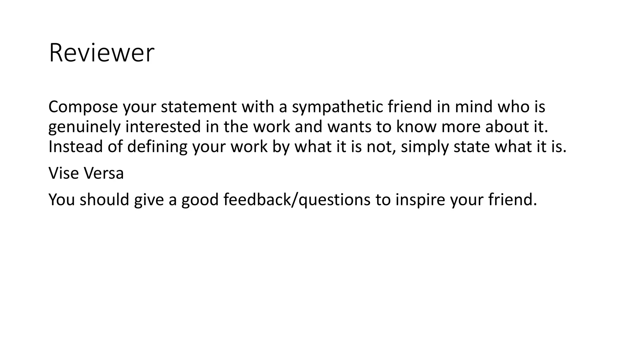 Reviewer
Compose your statement with a sympathetic friend in mind who is
genuinely interested in the work and wants to know more about it.
Instead of defining your work by what it is not, simply state what it is.
Vise Versa
You should give a good feedback/questions to inspire your friend.
 