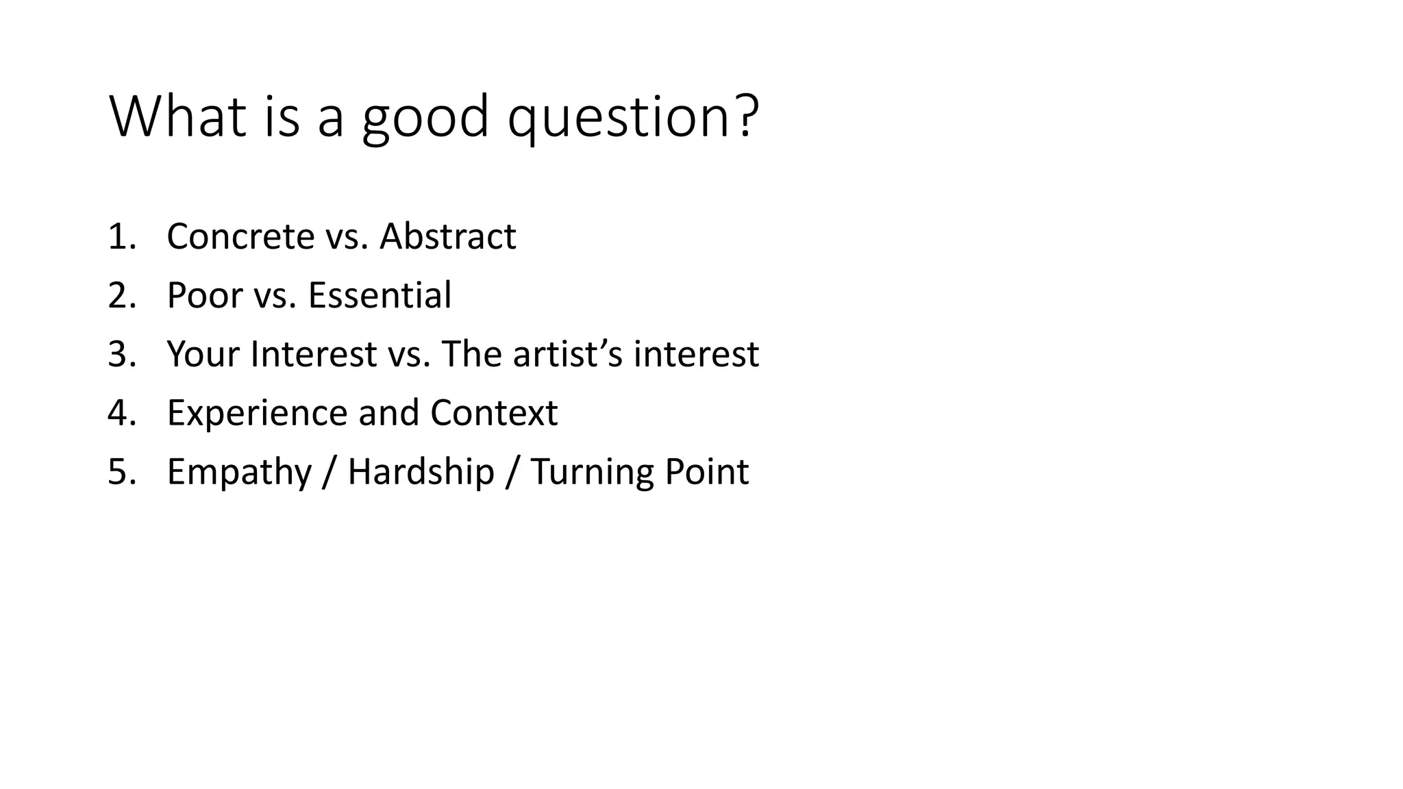 What is a good question?
1. Concrete vs. Abstract
2. Poor vs. Essential
3. Your Interest vs. The artist’s interest
4. Experience and Context
5. Empathy / Hardship / Turning Point
 