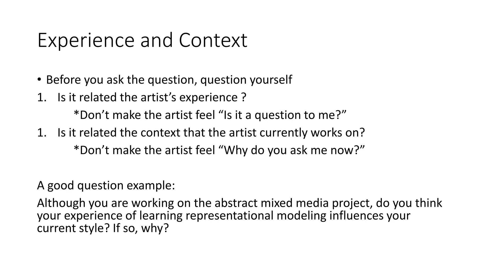 Experience and Context
• Before you ask the question, question yourself
1. Is it related the artist’s experience ?
*Don’t make the artist feel “Is it a question to me?”
1. Is it related the context that the artist currently works on?
*Don’t make the artist feel “Why do you ask me now?”
A good question example:
Although you are working on the abstract mixed media project, do you think
your experience of learning representational modeling influences your
current style? If so, why?
 