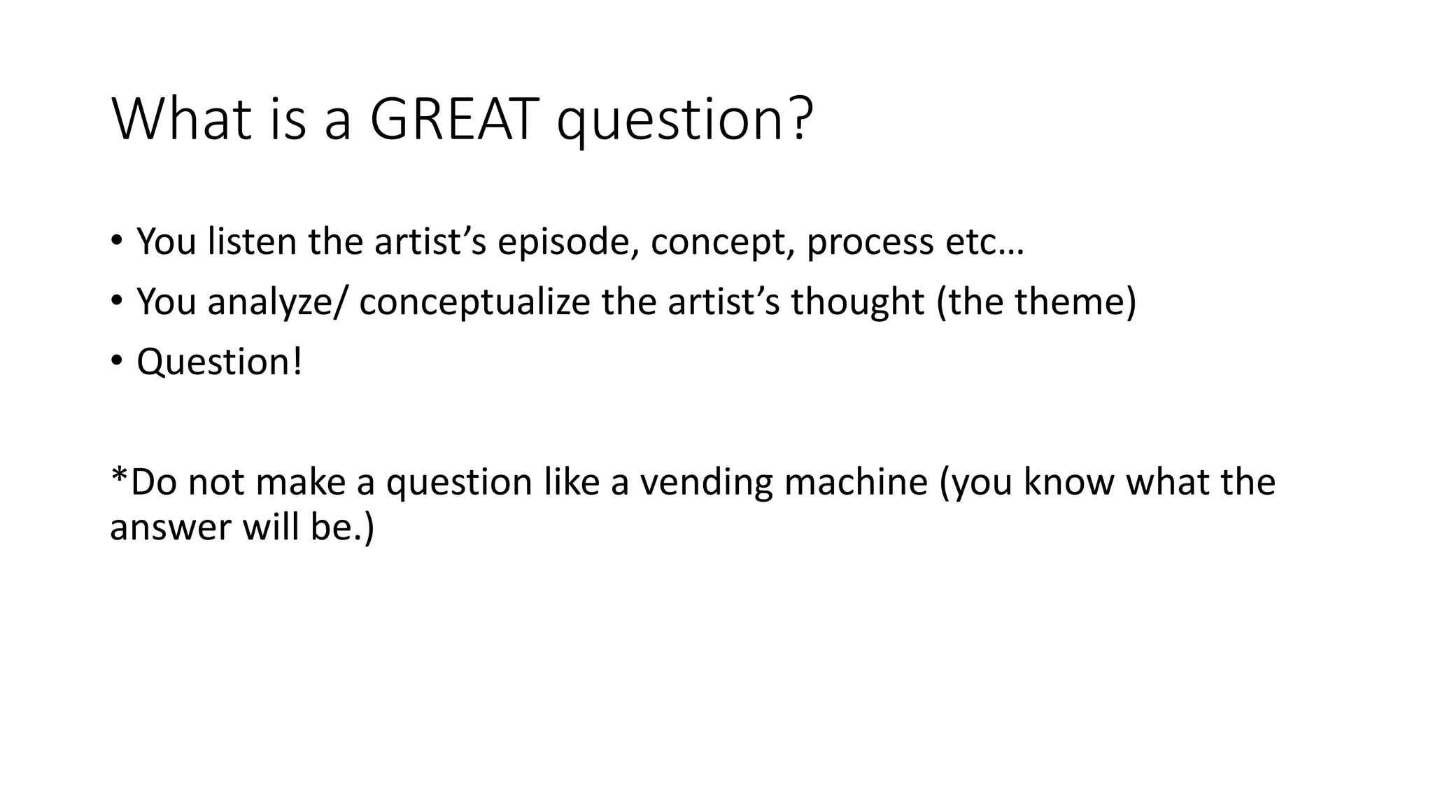 What is a GREAT question?
• You listen the artist’s episode, concept, process etc…
• You analyze/ conceptualize the artist’s thought (the theme)
• Question!
*Do not make a question like a vending machine (you know what the
answer will be.)
 