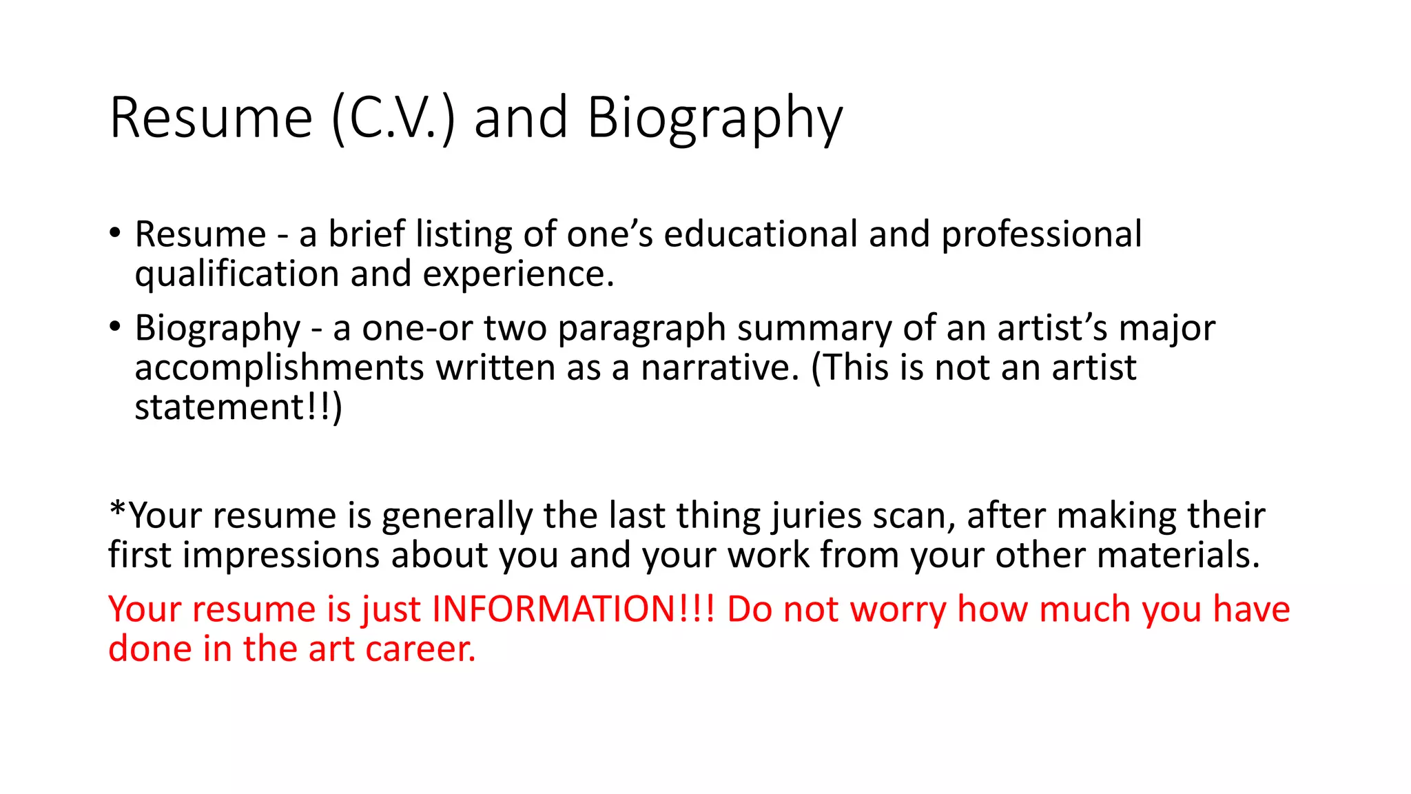 Resume (C.V.) and Biography
• Resume - a brief listing of one’s educational and professional
qualification and experience.
• Biography - a one-or two paragraph summary of an artist’s major
accomplishments written as a narrative. (This is not an artist
statement!!)
*Your resume is generally the last thing juries scan, after making their
first impressions about you and your work from your other materials.
Your resume is just INFORMATION!!! Do not worry how much you have
done in the art career.
 