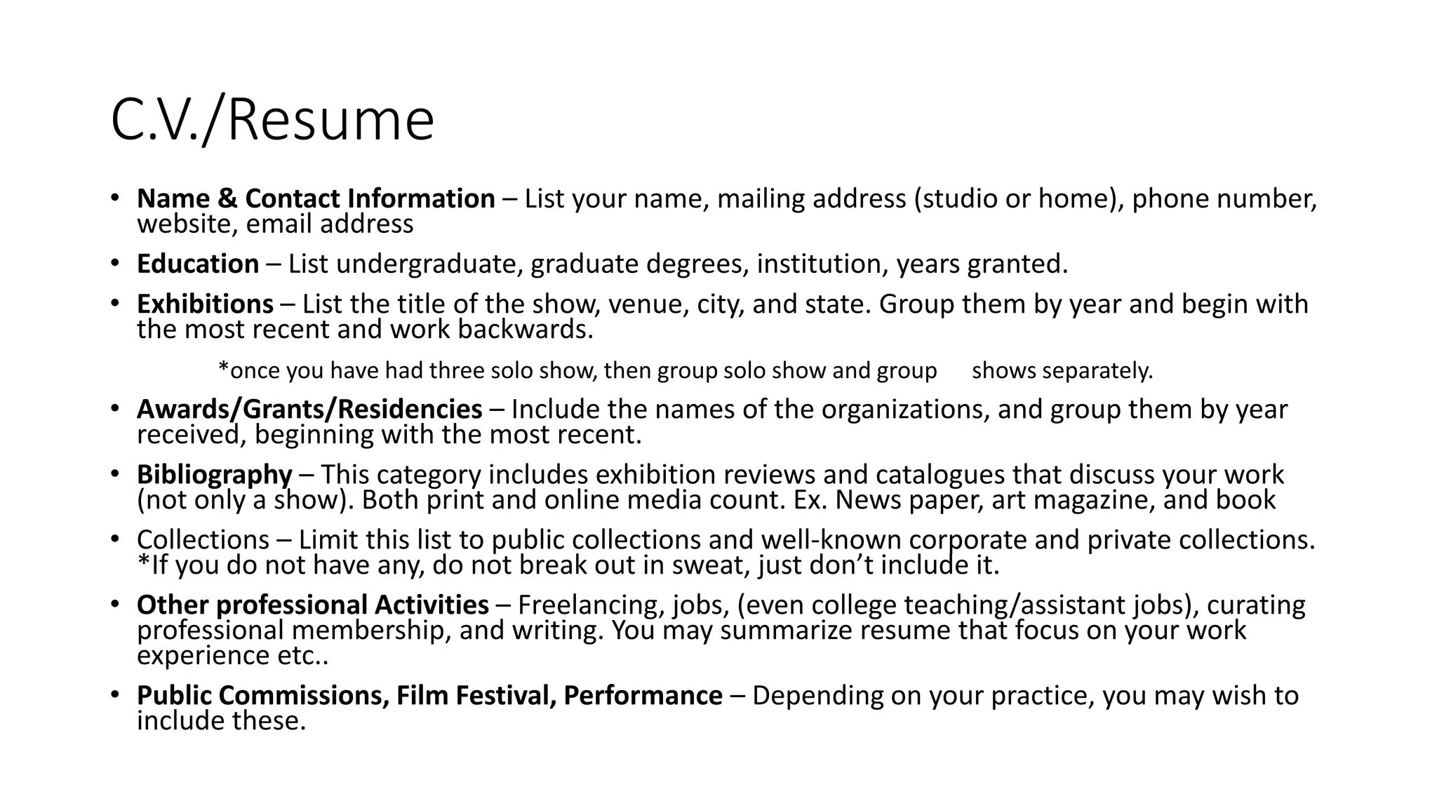 C.V./Resume
• Name & Contact Information – List your name, mailing address (studio or home), phone number,
website, email address
• Education – List undergraduate, graduate degrees, institution, years granted.
• Exhibitions – List the title of the show, venue, city, and state. Group them by year and begin with
the most recent and work backwards.
*once you have had three solo show, then group solo show and group shows separately.
• Awards/Grants/Residencies – Include the names of the organizations, and group them by year
received, beginning with the most recent.
• Bibliography – This category includes exhibition reviews and catalogues that discuss your work
(not only a show). Both print and online media count. Ex. News paper, art magazine, and book
• Collections – Limit this list to public collections and well-known corporate and private collections.
*If you do not have any, do not break out in sweat, just don’t include it.
• Other professional Activities – Freelancing, jobs, (even college teaching/assistant jobs), curating
professional membership, and writing. You may summarize resume that focus on your work
experience etc..
• Public Commissions, Film Festival, Performance – Depending on your practice, you may wish to
include these.
 