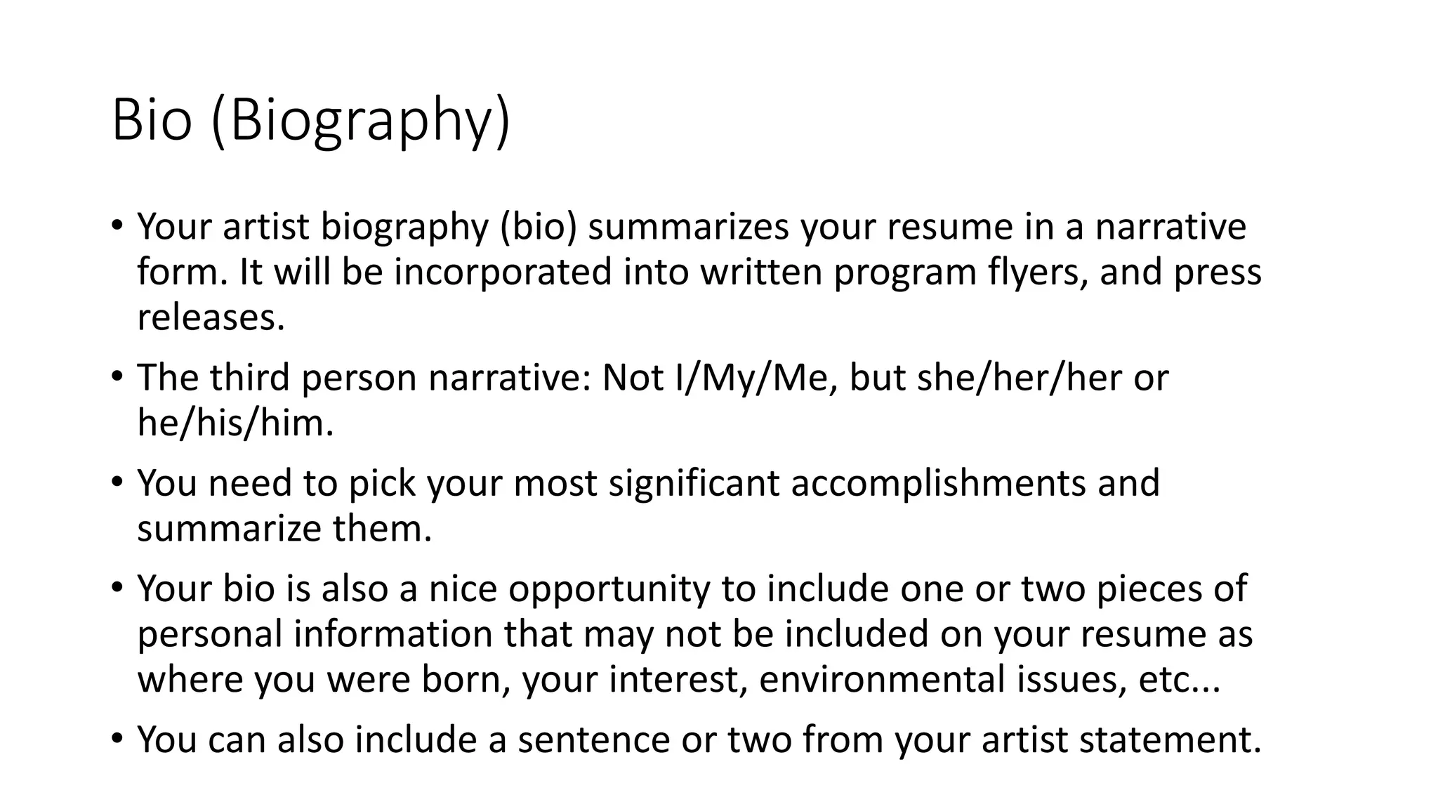 Bio (Biography)
• Your artist biography (bio) summarizes your resume in a narrative
form. It will be incorporated into written program flyers, and press
releases.
• The third person narrative: Not I/My/Me, but she/her/her or
he/his/him.
• You need to pick your most significant accomplishments and
summarize them.
• Your bio is also a nice opportunity to include one or two pieces of
personal information that may not be included on your resume as
where you were born, your interest, environmental issues, etc...
• You can also include a sentence or two from your artist statement.
 