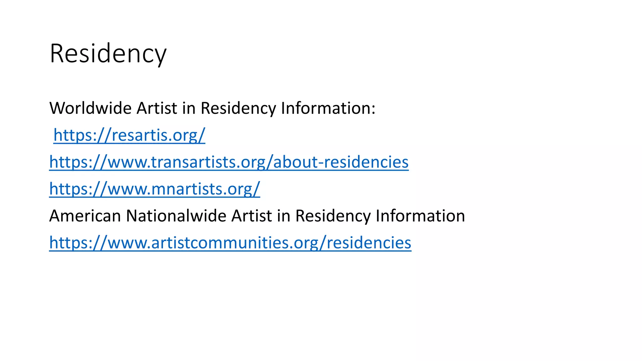 Residency
Worldwide Artist in Residency Information:
https://resartis.org/
https://www.transartists.org/about-residencies
https://www.mnartists.org/
American Nationalwide Artist in Residency Information
https://www.artistcommunities.org/residencies
 