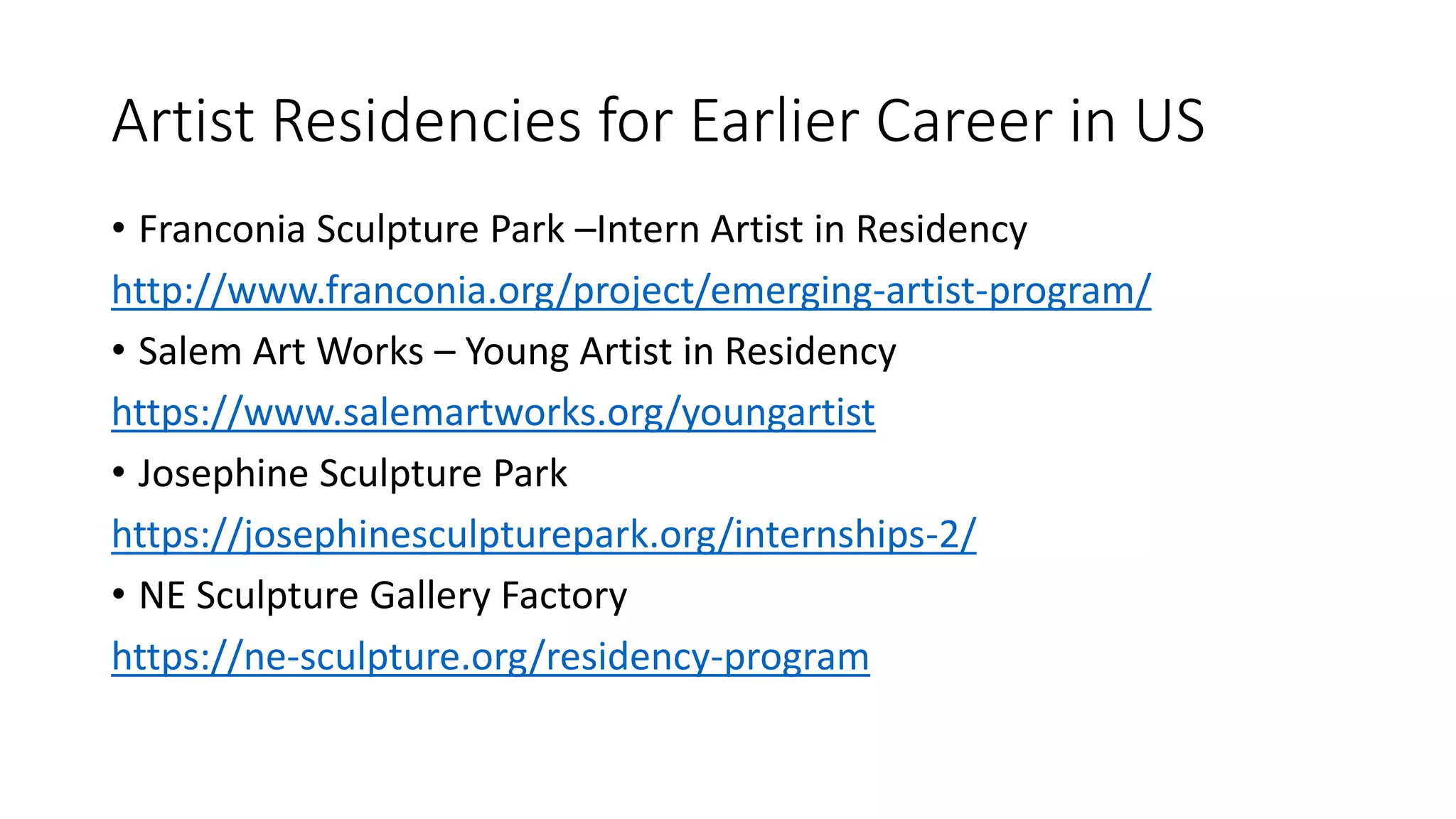 Artist Residencies for Earlier Career in US
• Franconia Sculpture Park –Intern Artist in Residency
http://www.franconia.org/project/emerging-artist-program/
• Salem Art Works – Young Artist in Residency
https://www.salemartworks.org/youngartist
• Josephine Sculpture Park
https://josephinesculpturepark.org/internships-2/
• NE Sculpture Gallery Factory
https://ne-sculpture.org/residency-program
 