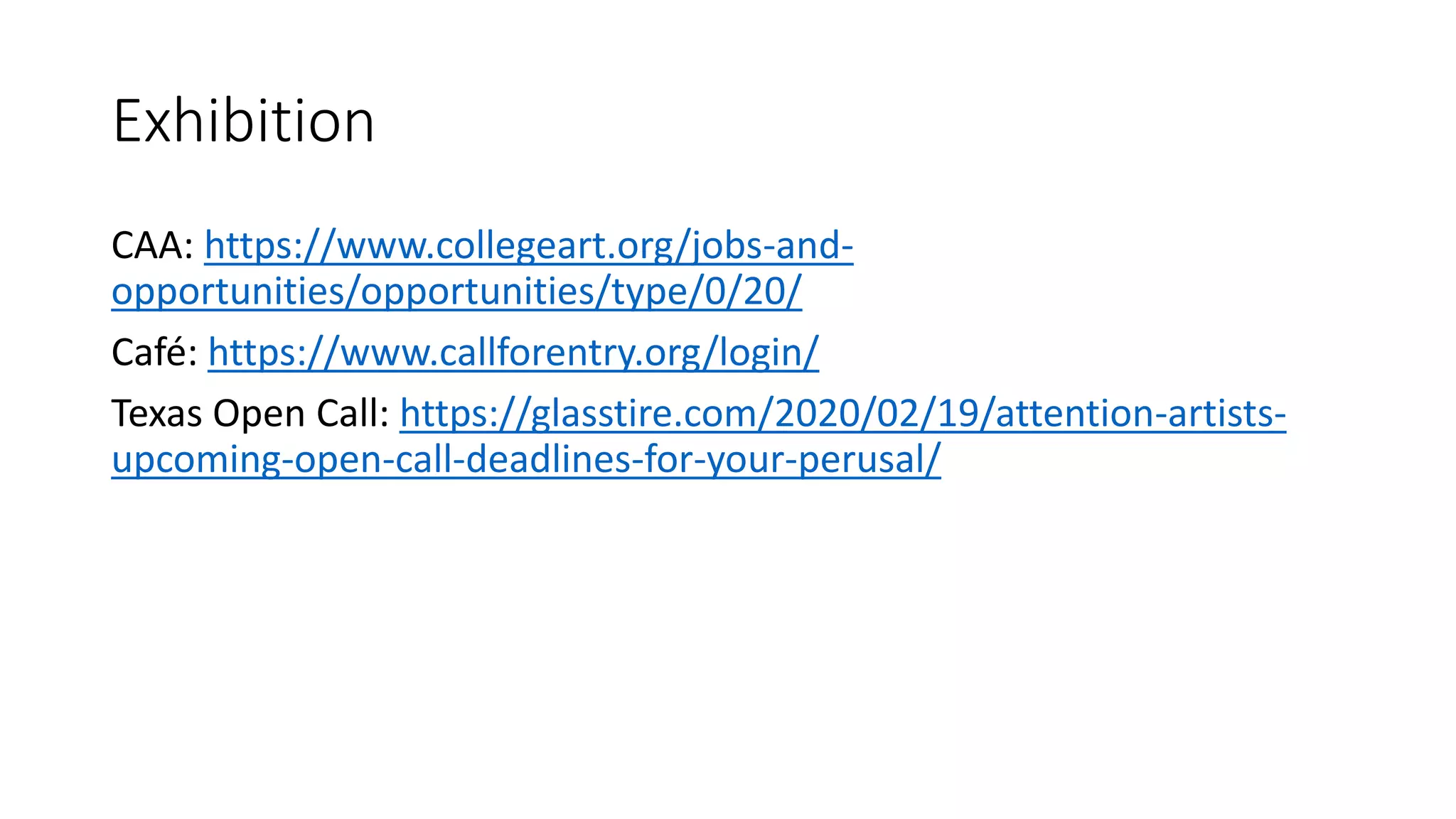 Exhibition
CAA: https://www.collegeart.org/jobs-and-
opportunities/opportunities/type/0/20/
Café: https://www.callforentry.org/login/
Texas Open Call: https://glasstire.com/2020/02/19/attention-artists-
upcoming-open-call-deadlines-for-your-perusal/
 