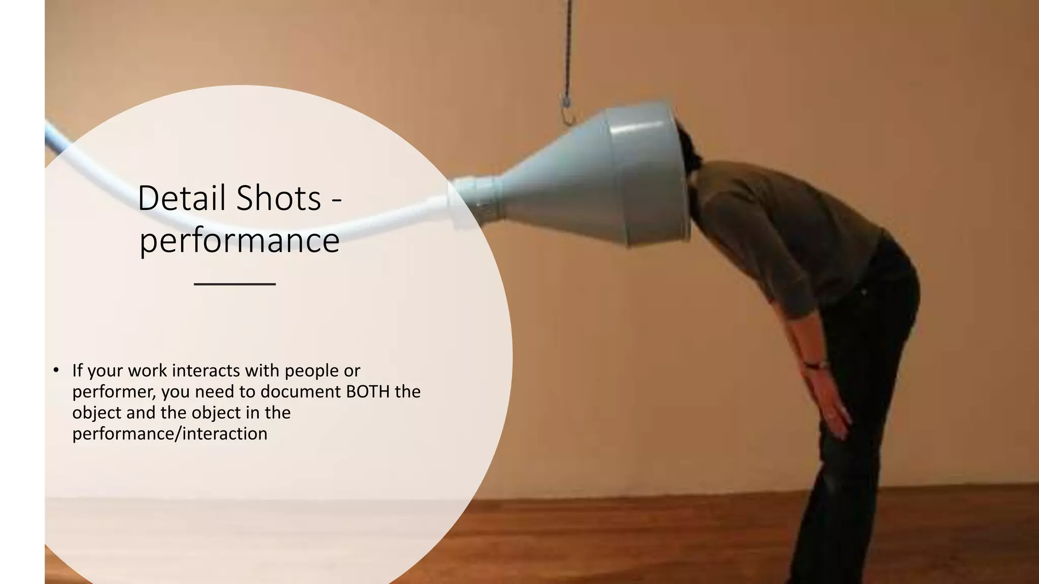 Detail Shots -
performance
• If your work interacts with people or
performer, you need to document BOTH the
object and the object in the
performance/interaction
 