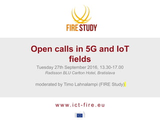 w w w. i c t - f i r e . e u
Open calls in 5G and IoT
fields
Tuesday 27th September 2016, 13.30-17.00
Radisson BLU Carlton Hotel, Bratislava
moderated by Timo Lahnalampi (FIRE Study)
 