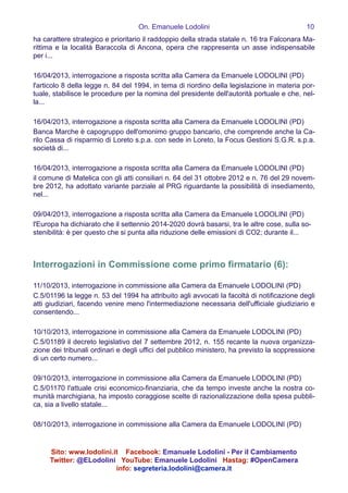 On. Emanuele Lodolini !10
ha carattere strategico e prioritario il raddoppio della strada statale n. 16 tra Falconara Ma-
rittima e la località Baraccola di Ancona, opera che rappresenta un asse indispensabile
per i...
!
16/04/2013, interrogazione a risposta scritta alla Camera da Emanuele LODOLINI (PD)
l'articolo 8 della legge n. 84 del 1994, in tema di riordino della legislazione in materia por-
tuale, stabilisce le procedure per la nomina del presidente dell'autorità portuale e che, nel-
la...
!
16/04/2013, interrogazione a risposta scritta alla Camera da Emanuele LODOLINI (PD)
Banca Marche è capogruppo dell'omonimo gruppo bancario, che comprende anche la Ca-
rilo Cassa di risparmio di Loreto s.p.a. con sede in Loreto, la Focus Gestioni S.G.R. s.p.a.
società di...
!
16/04/2013, interrogazione a risposta scritta alla Camera da Emanuele LODOLINI (PD)
il comune di Matelica con gli atti consiliari n. 64 del 31 ottobre 2012 e n. 76 del 29 novem-
bre 2012, ha adottato variante parziale al PRG riguardante la possibilità di insediamento,
nel...
!
09/04/2013, interrogazione a risposta scritta alla Camera da Emanuele LODOLINI (PD)
l'Europa ha dichiarato che il settennio 2014-2020 dovrà basarsi, tra le altre cose, sulla so-
stenibilità: è per questo che si punta alla riduzione delle emissioni di CO2; durante il...
!
!
Interrogazioni in Commissione come primo firmatario (6):
!
11/10/2013, interrogazione in commissione alla Camera da Emanuele LODOLINI (PD)
C.5/01196 la legge n. 53 del 1994 ha attribuito agli avvocati la facoltà di notificazione degli
atti giudiziari, facendo venire meno l'intermediazione necessaria dell'ufficiale giudiziario e
consentendo...
!
10/10/2013, interrogazione in commissione alla Camera da Emanuele LODOLINI (PD)
C.5/01189 il decreto legislativo del 7 settembre 2012, n. 155 recante la nuova organizza-
zione dei tribunali ordinari e degli uffici del pubblico ministero, ha previsto la soppressione
di un certo numero...
!
09/10/2013, interrogazione in commissione alla Camera da Emanuele LODOLINI (PD)
C.5/01170 l'attuale crisi economico-finanziaria, che da tempo investe anche la nostra co-
munità marchigiana, ha imposto coraggiose scelte di razionalizzazione della spesa pubbli-
ca, sia a livello statale...
!
08/10/2013, interrogazione in commissione alla Camera da Emanuele LODOLINI (PD)
Sito: www.lodolini.it Facebook: Emanuele Lodolini - Per il Cambiamento
Twitter: @ELodolini YouTube: Emanuele Lodolini Hastag: #OpenCamera
info: segreteria.lodolini@camera.it
 