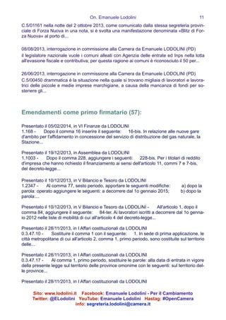 On. Emanuele Lodolini !11
C.5/01161 nella notte del 2 ottobre 2013, come comunicato dalla stessa segreteria provin-
ciale di Forza Nuova in una nota, si è svolta una manifestazione denominata «Blitz di For-
za Nuova» al porto di...
!
08/08/2013, interrogazione in commissione alla Camera da Emanuele LODOLINI (PD)
il legislatore nazionale vuole i comuni alleati con Agenzia delle entrate ed Inps nella lotta
all'evasione fiscale e contributiva; per questa ragione ai comuni è riconosciuto il 50 per...
!
26/06/2013, interrogazione in commissione alla Camera da Emanuele LODOLINI (PD)
C.5/00450 drammatica è la situazione nella quale si trovano migliaia di lavoratori e lavora-
trici delle piccole e medie imprese marchigiane, a causa della mancanza di fondi per so-
stenere gli...
!
!
Emendamenti come primo firmatario (57):
!
Presentato il 05/02/2014, in VI Finanze da LODOLINI
1.168 -   Dopo il comma 16 inserire il seguente:  16-bis. In relazione alle nuove gare
d'ambito per l'affidamento in concessione del servizio di distribuzione del gas naturale, la
Stazione...
!
Presentato il 19/12/2013, in Assemblea da LODOLINI
1.1003 -   Dopo il comma 228, aggiungere i seguenti:  228-bis. Per i titolari di reddito
d'impresa che hanno richiesto il finanziamento ai sensi dell'articolo 11, commi 7 e 7-bis,
del decreto-legge...
!
Presentato il 10/12/2013, in V Bilancio e Tesoro da LODOLINI
1.2347 -   Al comma 77, sesto periodo, apportare le seguenti modifiche:   a) dopo la
parola: operato aggiungere le seguenti: a decorrere dal 1o gennaio 2015;   b) dopo la
parola:...
!
Presentato il 10/12/2013, in V Bilancio e Tesoro da LODOLINI -   All'articolo 1, dopo il
comma 84, aggiungere il seguente:  84-ter. Ai lavoratori iscritti a decorrere dal 1o genna-
io 2012 nelle liste di mobilità di cui all'articolo 4 del decreto-legge...
!
Presentato il 28/11/2013, in I Affari costituzionali da LODOLINI
0.3.47.10 -   Sostituire il comma 1 con il seguente:  1. In sede di prima applicazione, le
città metropolitane di cui all'articolo 2, comma 1, primo periodo, sono costituite sul territorio
delle...
!
Presentato il 28/11/2013, in I Affari costituzionali da LODOLINI
0.3.47.17 -   Al comma 1, primo periodo, sostituire le parole: alla data di entrata in vigore
della presente legge sul territorio delle province omonime con le seguenti: sul territorio del-
le province...
!
Presentato il 28/11/2013, in I Affari costituzionali da LODOLINI
Sito: www.lodolini.it Facebook: Emanuele Lodolini - Per il Cambiamento
Twitter: @ELodolini YouTube: Emanuele Lodolini Hastag: #OpenCamera
info: segreteria.lodolini@camera.it
 