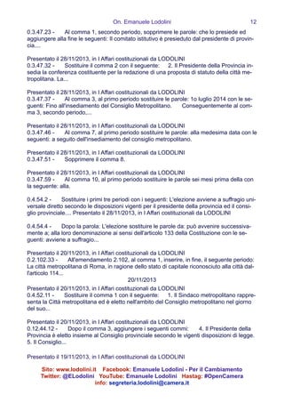 On. Emanuele Lodolini !12
0.3.47.23 -   Al comma 1, secondo periodo, sopprimere le parole: che lo presiede ed
aggiungere alla fine le seguenti: Il comitato istitutivo è presieduto dal presidente di provin-
cia....
!
Presentato il 28/11/2013, in I Affari costituzionali da LODOLINI
0.3.47.32 -   Sostituire il comma 2 con il seguente:  2. Il Presidente della Provincia in-
sedia la conferenza costituente per la redazione di una proposta di statuto della città me-
tropolitana. La...
!
Presentato il 28/11/2013, in I Affari costituzionali da LODOLINI
0.3.47.37 -   Al comma 3, al primo periodo sostituire le parole: 1o luglio 2014 con le se-
guenti: Fino all'insediamento del Consiglio Metropolitano.   Conseguentemente al com-
ma 3, secondo periodo,...
!
Presentato il 28/11/2013, in I Affari costituzionali da LODOLINI
0.3.47.46 -   Al comma 7, al primo periodo sostituire le parole: alla medesima data con le
seguenti: a seguito dell'insediamento del consiglio metropolitano.
!
Presentato il 28/11/2013, in I Affari costituzionali da LODOLINI
0.3.47.51 -   Sopprimere il comma 8.
!
Presentato il 28/11/2013, in I Affari costituzionali da LODOLINI
0.3.47.59 -   Al comma 10, al primo periodo sostituire le parole sei mesi prima della con
la seguente: alla.
!
0.4.54.2 -   Sostituire i primi tre periodi con i seguenti: L'elezione avviene a suffragio uni-
versale diretto secondo le disposizioni vigenti per il presidente della provincia ed il consi-
glio provinciale.... Presentato il 28/11/2013, in I Affari costituzionali da LODOLINI
!
0.4.54.4 -   Dopo la parola: L'elezione sostituire le parole da: può avvenire successiva-
mente a; alla loro denominazione ai sensi dell'articolo 133 della Costituzione con le se-
guenti: avviene a suffragio...
!
Presentato il 20/11/2013, in I Affari costituzionali da LODOLINI
0.2.102.33 -   All'emendamento 2.102, al comma 1, inserire, in fine, il seguente periodo:  
La città metropolitana di Roma, in ragione dello stato di capitale riconosciuto alla città dal-
l'articolo 114...
20/11/2013
Presentato il 20/11/2013, in I Affari costituzionali da LODOLINI
0.4.52.11 -   Sostituire il comma 1 con il seguente:  1. Il Sindaco metropolitano rappre-
senta la Città metropolitana ed è eletto nell'ambito del Consiglio metropolitano nel giorno
del suo...
!
Presentato il 20/11/2013, in I Affari costituzionali da LODOLINI
0.12.44.12 -   Dopo il comma 3, aggiungere i seguenti commi:   4. Il Presidente della
Provincia è eletto insieme al Consiglio provinciale secondo le vigenti disposizioni di legge.  
5. Il Consiglio...
!
Presentato il 19/11/2013, in I Affari costituzionali da LODOLINI
Sito: www.lodolini.it Facebook: Emanuele Lodolini - Per il Cambiamento
Twitter: @ELodolini YouTube: Emanuele Lodolini Hastag: #OpenCamera
info: segreteria.lodolini@camera.it
 