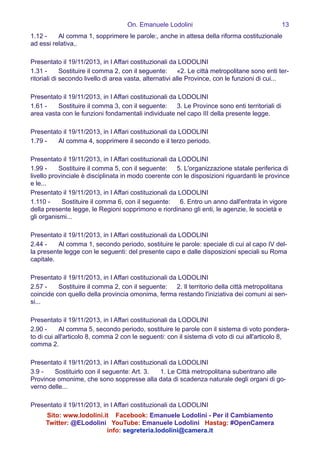 On. Emanuele Lodolini !13
1.12 -   Al comma 1, sopprimere le parole:, anche in attesa della riforma costituzionale
ad essi relativa,.
!
Presentato il 19/11/2013, in I Affari costituzionali da LODOLINI
1.31 -   Sostituire il comma 2, con il seguente:  «2. Le città metropolitane sono enti ter-
ritoriali di secondo livello di area vasta, alternativi alle Province, con le funzioni di cui...
!
Presentato il 19/11/2013, in I Affari costituzionali da LODOLINI
1.61 -   Sostituire il comma 3, con il seguente:  3. Le Province sono enti territoriali di
area vasta con le funzioni fondamentali individuate nel capo III della presente legge.
!
Presentato il 19/11/2013, in I Affari costituzionali da LODOLINI
1.79 -   Al comma 4, sopprimere il secondo e il terzo periodo.
!
Presentato il 19/11/2013, in I Affari costituzionali da LODOLINI
1.99 -   Sostituire il comma 5, con il seguente:  5. L'organizzazione statale periferica di
livello provinciale è disciplinata in modo coerente con le disposizioni riguardanti le province
e le...
Presentato il 19/11/2013, in I Affari costituzionali da LODOLINI
1.110 -   Sostituire il comma 6, con il seguente:  6. Entro un anno dall'entrata in vigore
della presente legge, le Regioni sopprimono e riordinano gli enti, le agenzie, le società e
gli organismi...
!
Presentato il 19/11/2013, in I Affari costituzionali da LODOLINI
2.44 -   Al comma 1, secondo periodo, sostituire le parole: speciale di cui al capo IV del-
la presente legge con le seguenti: del presente capo e dalle disposizioni speciali su Roma
capitale.
!
Presentato il 19/11/2013, in I Affari costituzionali da LODOLINI
2.57 -   Sostituire il comma 2, con il seguente:  2. Il territorio della città metropolitana
coincide con quello della provincia omonima, ferma restando l'iniziativa dei comuni ai sen-
si...
!
Presentato il 19/11/2013, in I Affari costituzionali da LODOLINI
2.90 -   Al comma 5, secondo periodo, sostituire le parole con il sistema di voto pondera-
to di cui all'articolo 8, comma 2 con le seguenti: con il sistema di voto di cui all'articolo 8,
comma 2.
!
Presentato il 19/11/2013, in I Affari costituzionali da LODOLINI
3.9 -   Sostituirlo con il seguente: Art. 3.   1. Le Città metropolitana subentrano alle
Province omonime, che sono soppresse alla data di scadenza naturale degli organi di go-
verno delle...
!
Presentato il 19/11/2013, in I Affari costituzionali da LODOLINI
Sito: www.lodolini.it Facebook: Emanuele Lodolini - Per il Cambiamento
Twitter: @ELodolini YouTube: Emanuele Lodolini Hastag: #OpenCamera
info: segreteria.lodolini@camera.it
 
