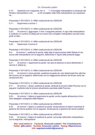 On. Emanuele Lodolini !14
4.10 -   Sostituirlo con il seguente: Art. 4.   1. Il Consiglio metropolitano è composto dal
Sindaco metropolitano e da:   a) 24 consiglieri nelle Città metropolitane con popolazio-
ne...
!
Presentato il 19/11/2013, in I Affari costituzionali da LODOLINI
5.11 -   Sopprimere il comma 1.
!
Presentato il 19/11/2013, in I Affari costituzionali da LODOLINI
5.25 -   Al comma 2, aggiungere, in fine, il seguente periodo: In ogni città metropolitana
è costituito un numero di collegi pari al numero dei consiglieri metropolitani ad essa asse-
gnati; le liste...
!
Presentato il 19/11/2013, in I Affari costituzionali da LODOLINI
5.40 -   Sopprimere il comma 9.
!
Presentato il 19/11/2013, in I Affari costituzionali da LODOLINI
6.8 -   Al comma 1, sostituire le parole: dalla data di approvazione dello Statuto di cia-
scuna città metropolitana con le seguenti: dall'entrata in vigore della presente legge.
!
Presentato il 19/11/2013, in I Affari costituzionali da LODOLINI
6.21 -   Al comma 1, sopprimere le parole: nel caso di elezione ai sensi dell'articolo 4,
comma 2, lettera b),.
!
Presentato il 19/11/2013, in I Affari costituzionali da LODOLINI
8.15 -   Al comma 2, primo periodo, sostituire le parole da: così determinato fino alla fine
del comma con le seguenti: determinato con la maggioranza almeno del 50 per cento dei
componenti che...
!
Presentato il 19/11/2013, in I Affari costituzionali da LODOLINI
9.11 -   Al comma 1, alinea, sostituire le parole: attribuite le funzioni delle Province con le
seguenti: trasferite tutte le funzioni attualmente esercitate dalle Province.
!
Presentato il 19/11/2013, in I Affari costituzionali da LODOLINI
9.23 -   Al comma 1, lettera a) sopprimere le parole: anche rispetto all'esercizio di fun-
zioni delegate o assegnate dalle Regioni.
!
Presentato il 19/11/2013, in I Affari costituzionali da LODOLINI
9.35 -   Al comma 1, lettera c) sostituire le parole: strutturazione di sistemi coordinati di
gestione dei servizi pubblici con le seguenti: strutturazione e gestione dei servizi pubblici.
!
Presentato il 19/11/2013, in I Affari costituzionali da LODOLINI
9.45 -   Al comma 1, lettera d) sostituire le parole: comunale nell'ambito metropolitano
con la seguente: metropolitana.
Sito: www.lodolini.it Facebook: Emanuele Lodolini - Per il Cambiamento
Twitter: @ELodolini YouTube: Emanuele Lodolini Hastag: #OpenCamera
info: segreteria.lodolini@camera.it
 