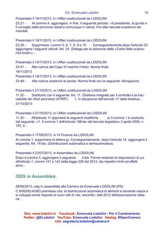 On. Emanuele Lodolini !16
Presentato il 19/11/2013, in I Affari costituzionali da LODOLINI
23.21 -   Al comma 4, aggiungere, in fine, il seguente periodo: «Il presidente, la giunta e
il consiglio della provincia restano comunque in carica, fino alla naturale scadenza dei
mandati.
!
Presentato il 19/11/2013, in I Affari costituzionali da LODOLINI
23.26 -   Sopprimere i commi 5, 6, 7, 8, 9 e 10.   Conseguentemente dopo l'articolo 23
aggiungere i seguenti articoli: Art. 24. (Delega per la adozione della «Carta delle autono-
mie locali»)....
!
Presentato il 19/11/2013, in I Affari costituzionali da LODOLINI
23.41 -   Alla rubrica del Capo VI inserire il titolo: Norme finali.
19/11/2013
Presentato il 19/11/2013, in I Affari costituzionali da LODOLINI
23.48 -   Alla rubrica sostituire le parole: Norme finali con la seguente: Abrogazioni.
!
Presentato il 21/10/2013, in I Affari costituzionali da LODOLINI
11.32 -   Sostituirlo con il seguente: Art. 11. (Sistema integrato per il controllo e la trac-
ciabilità dei rifiuti pericolosi (STRIP).   1. In attuazione dell'articolo 17 della direttiva...
21/10/2013
!
Presentato il 21/10/2013, in I Affari costituzionali da LODOLINI
11.30 -   All'articolo 11 apportare le seguenti modifiche:   a) Il comma 1 è sostituito
dal seguente: «1. Il comma 1 dell'articolo 188-ter del decreto legislativo 3 aprile 2006, n. 
152, è...
!
Presentato il 17/09/2013, in VI Finanze da LODOLINI
Al comma 1, sopprimere la lettera g). Conseguentemente, dopo l'articolo 14, aggiungere il
seguente: Art. 14-bis. (Distribuzione automatica e semiautomatica).
!
Presentato il 23/07/2013, in Assemblea da LODOLINI
Dopo il comma 3, aggiungere il seguente:  3-bis. Ferme restando le disposizioni di cui
all'articolo 1, commi 141 e 142 della legge 228 del 2012, dai rispettivi limiti ed effetti
sono...
!
ODG in Assemblea:
!
24/09/2013, odg in assemblea alla Camera da Emanuele LODOLINI (PD)
C.9/00282-A/063 premesso che: la distribuzione automatica di alimenti e bevande nasce e
si sviluppa come risposta ai nuovi stili di vita; secondo i dati 2012 dell'associazione italia-
na…
!
Sito: www.lodolini.it Facebook: Emanuele Lodolini - Per il Cambiamento
Twitter: @ELodolini YouTube: Emanuele Lodolini Hastag: #OpenCamera
info: segreteria.lodolini@camera.it
 