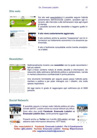 On. Emanuele Lodolini !17
Sito web:
!
Sul sito web www.lodolini.it è possibile seguire l’attività
parlamentare dell’Onorevole Lodolini, accedere agli in-
terventi, alle interviste e alle dichiarazioni rese agli organi
di stampa.!
È possibile iscriversi alla newsletter e leggere quelle in-
viate.!
!
Il sito viene costantemente aggiornato.!
!
Il sito contiene anche la sezione “trasparenza” con le in-
formazioni sul trattamento economico e la situazione pa-
trimoniale.!
!
Il sito è facilmente consultabile anche tramite smartpho-
ne e tablet.
!
!
Newsletter:
!
Settimanalmente inviamo una newsletter con la quale raccontiamo i
fatti più salienti.!
Ogni e-news contiene notizie di stretta attualità e informazioni. Un
resoconto della settimana dell’attività politica e parlamentare, narrata
in maniera discorsiva e conﬁdenziale in prima persona.!
!
Uno strumento formidabile per seguire passo passo l’attività parla-
mentare e politica e per poter interagire con i cittadini, che molto
spesso rispondono.!
!
Ad oggi siamo in grado di raggiungere ogni settimana più di 5000
persone. !
!
!
!
Social Network:
!
È possibile seguire in tempo reale l’attività politica ed istitu-
zionale dell’On. Lodolini anche sui social network più diffusi.!
Sono attivi due proﬁli Facebook: Emanuele Lodolini ed
Emanuele Lodolini Due, continuamente aggiornati.!
!
Presenti anche su Twitter con il proﬁlo @ELodolini; ad oggi
abbiamo dato informazioni attraverso 1977 tweet.!
Sito: www.lodolini.it Facebook: Emanuele Lodolini - Per il Cambiamento
Twitter: @ELodolini YouTube: Emanuele Lodolini Hastag: #OpenCamera
info: segreteria.lodolini@camera.it
 