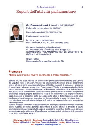 On. Emanuele Lodolini !2
Report dell’attività parlamentare
!
On. Emanuele Lodolini: in carica dal 15/03/2013;
Eletto nella circoscrizione XIV (MARCHE)
!
Lista di elezione PARTITO DEMOCRATICO
!
Proclamato il 5 marzo 2013
!
Iscritto al gruppo parlamentare
PARTITO DEMOCRATICO dal 19 marzo 2013;
!
Componente degli organi parlamentari:
VI COMMISSIONE (FINANZE) dal 7 maggio 2013
COMMISSIONE PARLAMENTARE PER LE QUESTIONI RE-
GIONALI dal 19 luglio 2013
!
Organi Politici:
Membro della Direzione Nazionale del PD
!
!
Premessa
“Siamo un noi che si muove, si conosce e cresce insieme…”
!
Sembra ieri, ma è già passato un anno dal mio primo giorno in Parlamento, alla Camera
dei Deputati. Tante le emozioni. Un anno ad alta intensità. Non nego che allo straordinario
onore, talvolta si sono accompagnate talune difﬁcoltà e momenti di sconforto. I primi mesi
di smarrimento alla ricerca vana di un Governo con i 5Stelle, la vergogna dei colleghi che
hanno provocato il disastro dell'elezione del Presidente della Repubblica, il Governo con
Berlusconi, alcuni provvedimenti controversi come quello sull'IMU, la difﬁcoltà a rispondere
alle istanze che provengono dalla società reale di cui non sempre vi è cognizione nel Pa-
lazzo. E ancora lo strapotere della burocrazia dello Stato e della Ragioneria dello Stato
che hanno un potere enorme, eccessivo, nel decidere ciò che si può o non si può fare. !
Uno stimolo ad essere Parlamentari con la P maiuscola, adeguati al ruolo e non grigi bu-
rocrati di palazzo.!
Tuttavia maggiori sono state le soddisfazioni per alcuni provvedimenti concreti che siamo
e sono riuscito a produrre a beneﬁcio del territorio, di alcune aziende in difﬁcoltà, di alcune
amministrazioni locali. E soprattutto grazie a un rapporto costante e diretto con le persone,
anche attraverso i miei incontri #OpenCamera e attraverso tutti gli strumenti di comunica-
zione, ivi inclusi i Social Network.!
!
Sito: www.lodolini.it Facebook: Emanuele Lodolini - Per il Cambiamento
Twitter: @ELodolini YouTube: Emanuele Lodolini Hastag: #OpenCamera
info: segreteria.lodolini@camera.it
 