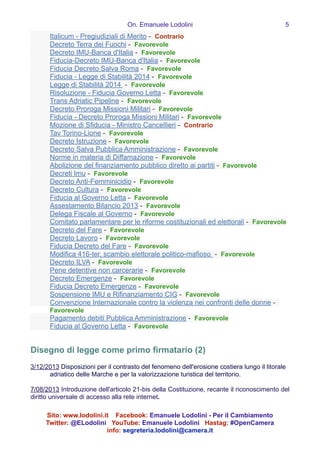 On. Emanuele Lodolini !5
Italicum - Pregiudiziali di Merito - Contrario
Decreto Terra dei Fuochi - Favorevole
Decreto IMU-Banca d'Italia - Favorevole
Fiducia-Decreto IMU-Banca d'Italia - Favorevole
Fiducia Decreto Salva Roma - Favorevole
Fiducia - Legge di Stabilità 2014 - Favorevole
Legge di Stabilità 2014 - Favorevole
Risoluzione - Fiducia Governo Letta - Favorevole
Trans Adriatic Pipeline - Favorevole
Decreto Proroga Missioni Militari - Favorevole
Fiducia - Decreto Proroga Missioni Militari - Favorevole
Mozione di Sfiducia - Ministro Cancellieri - Contrario
Tav Torino-Lione - Favorevole
Decreto Istruzione - Favorevole
Decreto Salva Pubblica Amministrazione - Favorevole
Norme in materia di Diffamazione - Favorevole
Abolizione del finanziamento pubblico diretto ai partiti - Favorevole
Decreti Imu - Favorevole
Decreto Anti-Femminicidio - Favorevole
Decreto Cultura - Favorevole
Fiducia al Governo Letta - Favorevole
Assestamento Bilancio 2013 - Favorevole
Delega Fiscale al Governo - Favorevole
Comitato parlamentare per le riforme costituzionali ed elettorali - Favorevole
Decreto del Fare - Favorevole
Decreto Lavoro - Favorevole
Fiducia Decreto del Fare - Favorevole
Modifica 416-ter, scambio elettorale politico-mafioso - Favorevole
Decreto ILVA - Favorevole
Pene detentive non carcerarie - Favorevole
Decreto Emergenze - Favorevole
Fiducia Decreto Emergenze - Favorevole
Sospensione IMU e Rifinanziamento CIG - Favorevole
Convenzione Internazionale contro la violenza nei confronti delle donne -
Favorevole
Pagamento debiti Pubblica Amministrazione - Favorevole
Fiducia al Governo Letta - Favorevole
!
!
Disegno di legge come primo firmatario (2)
3/12/2013 Disposizioni per il contrasto del fenomeno dell'erosione costiera lungo il litorale
adriatico delle Marche e per la valorizzazione turistica del territorio.
!
7/08/2013 Introduzione dell'articolo 21-bis della Costituzione, recante il riconoscimento del
diritto universale di accesso alla rete internet.
Sito: www.lodolini.it Facebook: Emanuele Lodolini - Per il Cambiamento
Twitter: @ELodolini YouTube: Emanuele Lodolini Hastag: #OpenCamera
info: segreteria.lodolini@camera.it
 