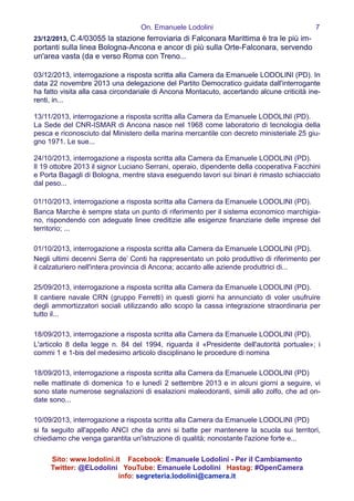 On. Emanuele Lodolini !7
23/12/2013, C.4/03055 la stazione ferroviaria di Falconara Marittima è tra le più im-
portanti sulla linea Bologna-Ancona e ancor di più sulla Orte-Falconara, servendo
un'area vasta (da e verso Roma con Treno...
!
03/12/2013, interrogazione a risposta scritta alla Camera da Emanuele LODOLINI (PD). In
data 22 novembre 2013 una delegazione del Partito Democratico guidata dall'interrogante
ha fatto visita alla casa circondariale di Ancona Montacuto, accertando alcune criticità ine-
renti, in...
!
13/11/2013, interrogazione a risposta scritta alla Camera da Emanuele LODOLINI (PD).
La Sede del CNR-ISMAR di Ancona nasce nel 1968 come laboratorio di tecnologia della
pesca e riconosciuto dal Ministero della marina mercantile con decreto ministeriale 25 giu-
gno 1971. Le sue...
!
24/10/2013, interrogazione a risposta scritta alla Camera da Emanuele LODOLINI (PD).
Il 19 ottobre 2013 il signor Luciano Serrani, operaio, dipendente della cooperativa Facchini
e Porta Bagagli di Bologna, mentre stava eseguendo lavori sui binari è rimasto schiacciato
dal peso...
!
01/10/2013, interrogazione a risposta scritta alla Camera da Emanuele LODOLINI (PD).
Banca Marche è sempre stata un punto di riferimento per il sistema economico marchigia-
no, rispondendo con adeguate linee creditizie alle esigenze finanziarie delle imprese del
territorio; ...
!
01/10/2013, interrogazione a risposta scritta alla Camera da Emanuele LODOLINI (PD).
Negli ultimi decenni Serra de’ Conti ha rappresentato un polo produttivo di riferimento per
il calzaturiero nell'intera provincia di Ancona; accanto alle aziende produttrici di...
!
25/09/2013, interrogazione a risposta scritta alla Camera da Emanuele LODOLINI (PD).
Il cantiere navale CRN (gruppo Ferretti) in questi giorni ha annunciato di voler usufruire
degli ammortizzatori sociali utilizzando allo scopo la cassa integrazione straordinaria per
tutto il...
!
18/09/2013, interrogazione a risposta scritta alla Camera da Emanuele LODOLINI (PD).
L'articolo 8 della legge n. 84 del 1994, riguarda il «Presidente dell'autorità portuale»; i
commi 1 e 1-bis del medesimo articolo disciplinano le procedure di nomina
!
18/09/2013, interrogazione a risposta scritta alla Camera da Emanuele LODOLINI (PD)
nelle mattinate di domenica 1o e lunedì 2 settembre 2013 e in alcuni giorni a seguire, vi
sono state numerose segnalazioni di esalazioni maleodoranti, simili allo zolfo, che ad on-
date sono...
!
10/09/2013, interrogazione a risposta scritta alla Camera da Emanuele LODOLINI (PD)
si fa seguito all'appello ANCI che da anni si batte per mantenere la scuola sui territori,
chiediamo che venga garantita un'istruzione di qualità; nonostante l'azione forte e...
!
Sito: www.lodolini.it Facebook: Emanuele Lodolini - Per il Cambiamento
Twitter: @ELodolini YouTube: Emanuele Lodolini Hastag: #OpenCamera
info: segreteria.lodolini@camera.it
 