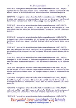 On. Emanuele Lodolini !8
06/09/2013, interrogazione a risposta scritta alla Camera da Emanuele LODOLINI (PD)
il porto di Ancona costituisce una delle attività economiche e produttive più importanti della
regione Marche, ed è un importante nodo della competitività e dell'efficienza logistica...
!
08/08/2013, interrogazione a risposta scritta alla Camera da Emanuele LODOLINI (PD)
il settore orafo-argentiero, pur rappresentando da sempre uno dei comparti manifatturieri
trainanti nella promozione del Made in Italy, vive oggi una prolungata fase di crisi; il...
!
31/07/2013, interrogazione a risposta scritta alla Camera da Emanuele LODOLINI (PD)
l'articolo 1, comma 488, della legge n. 228 del 2012, al punto a), abroga il punto n. 41-bis
della tabella A parte II del decreto del Presidente della Repubblica n. 633 del 1972 che ri-
guarda ... 
!
!
31/07/2013, interrogazione a risposta scritta alla Camera da Emanuele LODOLINI (PD)
la valutazione di impatto ambientale è una procedura che si effettua in via preventiva, per
individuare, descrivere e valutare gli effetti diretti ed indiretti sull'ambiente (inteso come
fauna,...
!
30/07/2013, interrogazione a risposta scritta alla Camera da Emanuele LODOLINI (PD)
reali sono le difficoltà dei comuni marchigiani colpiti dagli eventi calamitosi, in considera-
zione delle insufficienti risorse finanziarie individuate dai decreti emanati per calamità na-
turali...
!
23/07/2013, interrogazione a risposta scritta alla Camera da Emanuele LODOLINI (PD)
l'emergere di nuovi mercati e la crescente integrazione dei sistemi produttivi su scala
mondiale hanno accresciuto l'importanza della rete infrastrutturale quale fattore distintivo
per la...
!
11/07/2013, interrogazione a risposta scritta alla Camera da Emanuele LODOLINI (PD)
da oltre 50 anni esiste nel Comune di Sassoferrato lo stabilimento di bombole al quale i
cittadini sassoferratesi hanno fornito con il proprio lavoro un contributo determinante allo
sviluppo e...
!
10/07/2013, interrogazione a risposta scritta alla Camera da Emanuele LODOLINI (PD)
Indesit Company ha annunciato 1.425 esuberi, dei quali 25 dirigenti, 150 impiegati e i re-
stanti operai suddivisi tra le fabbriche di Caserta (540) in Campania, Fabriano (480) e Co-
munanza...
!
10/07/2013, interrogazione a risposta scritta alla Camera da Emanuele LODOLINI (PD)
nella notte tra l'8 e 9 luglio 2013 presso la raffineria Api di Falconara Marittima, tre scoppi
consecutivi e poi le fiamme hanno interessato l'impianto di desolforazione, in fase di...
!
19/06/2013, interrogazione a risposta scritta alla Camera da Emanuele LODOLINI (PD)
Sito: www.lodolini.it Facebook: Emanuele Lodolini - Per il Cambiamento
Twitter: @ELodolini YouTube: Emanuele Lodolini Hastag: #OpenCamera
info: segreteria.lodolini@camera.it
 
