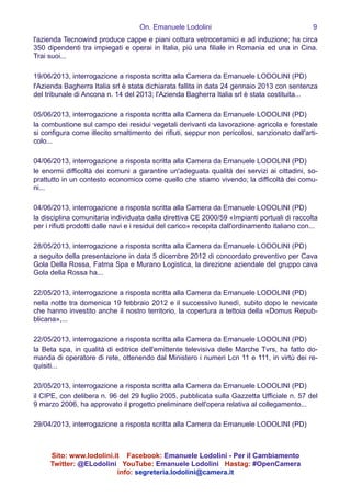 On. Emanuele Lodolini !9
l'azienda Tecnowind produce cappe e piani cottura vetroceramici e ad induzione; ha circa
350 dipendenti tra impiegati e operai in Italia, più una filiale in Romania ed una in Cina.
Trai suoi...
!
19/06/2013, interrogazione a risposta scritta alla Camera da Emanuele LODOLINI (PD)
l'Azienda Bagherra Italia srl è stata dichiarata fallita in data 24 gennaio 2013 con sentenza
del tribunale di Ancona n. 14 del 2013; l'Azienda Bagherra Italia srl è stata costituita...
!
05/06/2013, interrogazione a risposta scritta alla Camera da Emanuele LODOLINI (PD)
la combustione sul campo dei residui vegetali derivanti da lavorazione agricola e forestale
si configura come illecito smaltimento dei rifiuti, seppur non pericolosi, sanzionato dall'arti-
colo...
!
04/06/2013, interrogazione a risposta scritta alla Camera da Emanuele LODOLINI (PD)
le enormi difficoltà dei comuni a garantire un'adeguata qualità dei servizi ai cittadini, so-
prattutto in un contesto economico come quello che stiamo vivendo; la difficoltà dei comu-
ni...
!
04/06/2013, interrogazione a risposta scritta alla Camera da Emanuele LODOLINI (PD)
la disciplina comunitaria individuata dalla direttiva CE 2000/59 «Impianti portuali di raccolta
per i rifiuti prodotti dalle navi e i residui del carico» recepita dall'ordinamento italiano con...
!
28/05/2013, interrogazione a risposta scritta alla Camera da Emanuele LODOLINI (PD)
a seguito della presentazione in data 5 dicembre 2012 di concordato preventivo per Cava
Gola Della Rossa, Fatma Spa e Murano Logistica, la direzione aziendale del gruppo cava
Gola della Rossa ha...
!
22/05/2013, interrogazione a risposta scritta alla Camera da Emanuele LODOLINI (PD)
nella notte tra domenica 19 febbraio 2012 e il successivo lunedì, subito dopo le nevicate
che hanno investito anche il nostro territorio, la copertura a tettoia della «Domus Repub-
blicana»,...
!
22/05/2013, interrogazione a risposta scritta alla Camera da Emanuele LODOLINI (PD)
la Beta spa, in qualità di editrice dell'emittente televisiva delle Marche Tvrs, ha fatto do-
manda di operatore di rete, ottenendo dal Ministero i numeri Lcn 11 e 111, in virtù dei re-
quisiti...
!
20/05/2013, interrogazione a risposta scritta alla Camera da Emanuele LODOLINI (PD)
il CIPE, con delibera n. 96 del 29 luglio 2005, pubblicata sulla Gazzetta Ufficiale n. 57 del
9 marzo 2006, ha approvato il progetto preliminare dell'opera relativa al collegamento...
!
29/04/2013, interrogazione a risposta scritta alla Camera da Emanuele LODOLINI (PD)
Sito: www.lodolini.it Facebook: Emanuele Lodolini - Per il Cambiamento
Twitter: @ELodolini YouTube: Emanuele Lodolini Hastag: #OpenCamera
info: segreteria.lodolini@camera.it
 