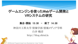 [WiiRemote Programming] Cover Illustrated by Yukari Tanaka
ゲームエンジンを使ったWebゲーム開発と
VRシステムの研究
集合・開始　13：30 - 終了　14：30
神奈川工科大学 情報学部 情報メディア学科
白井 暁彦
http://blog.shirai.la
 