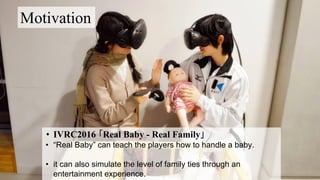 Motivation
• IVRC2016 「Real Baby - Real Family」
• “Real Baby” can teach the players how to handle a baby.
• it can also simulate the level of family ties through an
entertainment experience.
 