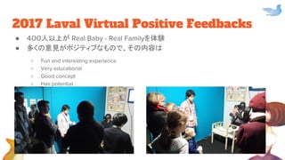 2017 Laval Virtual Positive Feedbacks
● ４００人以上が Real Baby - Real Familyを体験
● 多くの意見がポジティブなもので、その内容は
○ Fun and interesting experience
○ Very educational
○ Good concept
○ Has potential
 