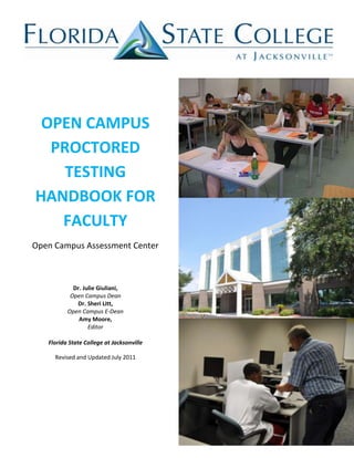 OPEN CAMPUS
  PROCTORED
    TESTING
HANDBOOK FOR
   FACULTY
Open Campus Assessment Center



            Dr. Julie Giuliani,
           Open Campus Dean
             Dr. Sheri Litt,
          Open Campus E-Dean
              Amy Moore,
                  Editor

   Florida State College at Jacksonville

     Revised and Updated July 2011
 