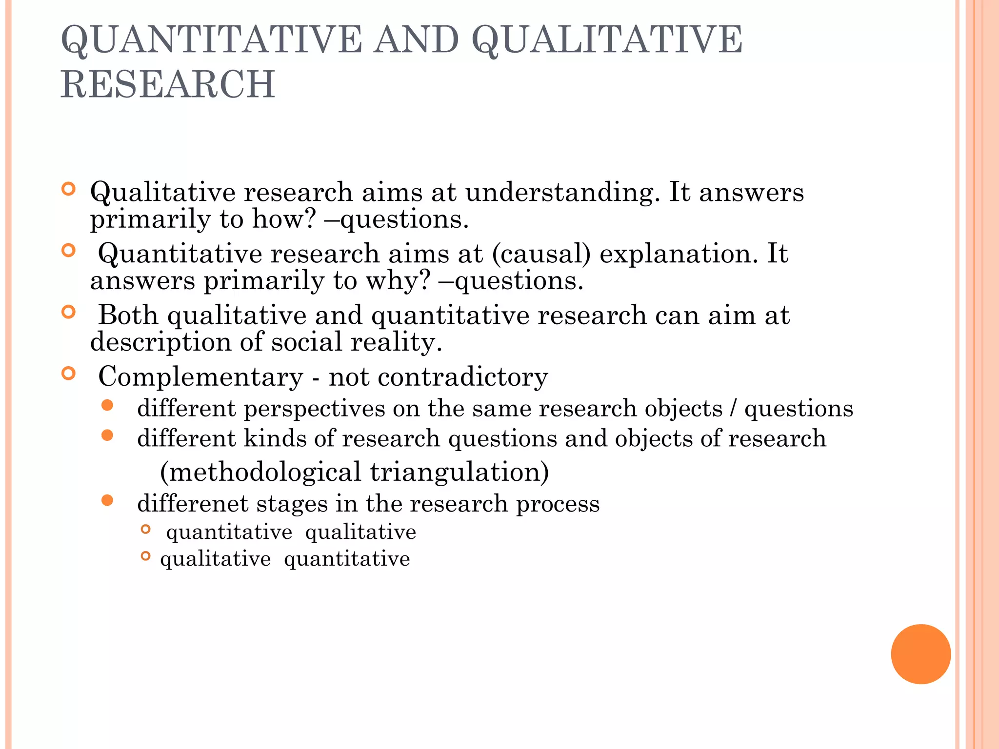 QUANTITATIVE AND QUALITATIVE
RESEARCH
 Qualitative research aims at understanding. It answers
primarily to how? –questions.
 Quantitative research aims at (causal) explanation. It
answers primarily to why? –questions.
 Both qualitative and quantitative research can aim at
description of social reality.
 Complementary - not contradictory
 different perspectives on the same research objects / questions
 different kinds of research questions and objects of research
(methodological triangulation)
 differenet stages in the research process
 quantitative qualitative
 qualitative quantitative
 