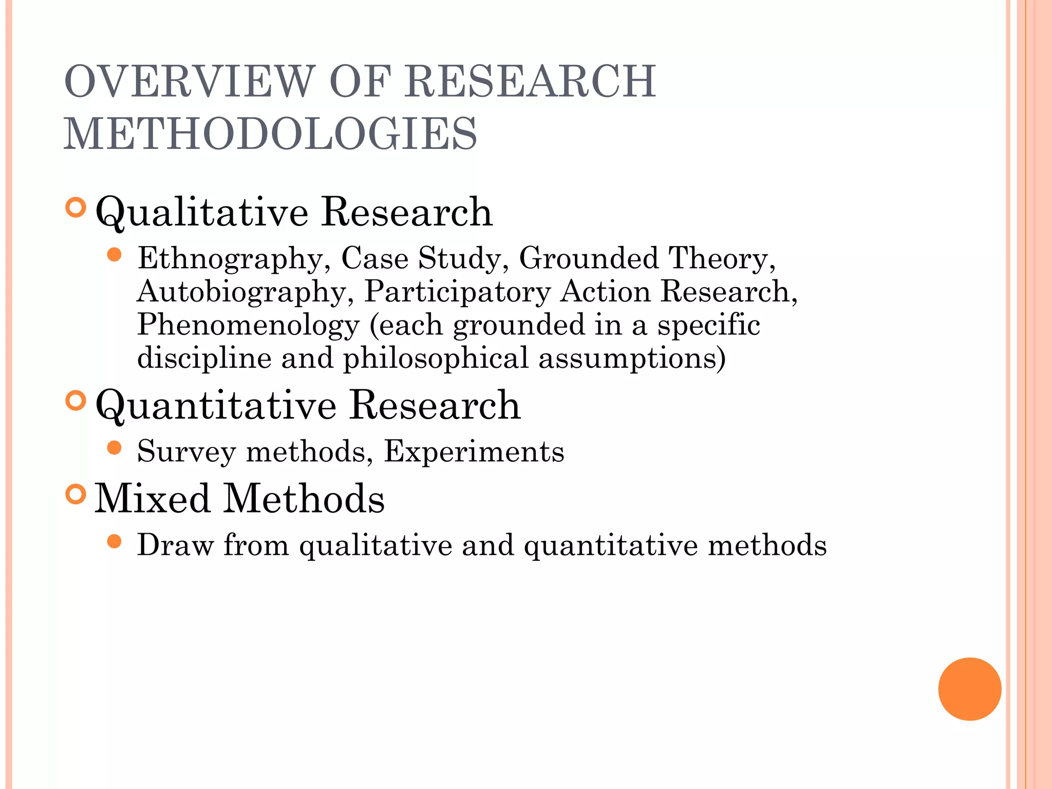 OVERVIEW OF RESEARCH
METHODOLOGIES
 Qualitative Research
 Ethnography, Case Study, Grounded Theory,
Autobiography, Participatory Action Research,
Phenomenology (each grounded in a specific
discipline and philosophical assumptions)
 Quantitative Research
 Survey methods, Experiments
 Mixed Methods
 Draw from qualitative and quantitative methods
 