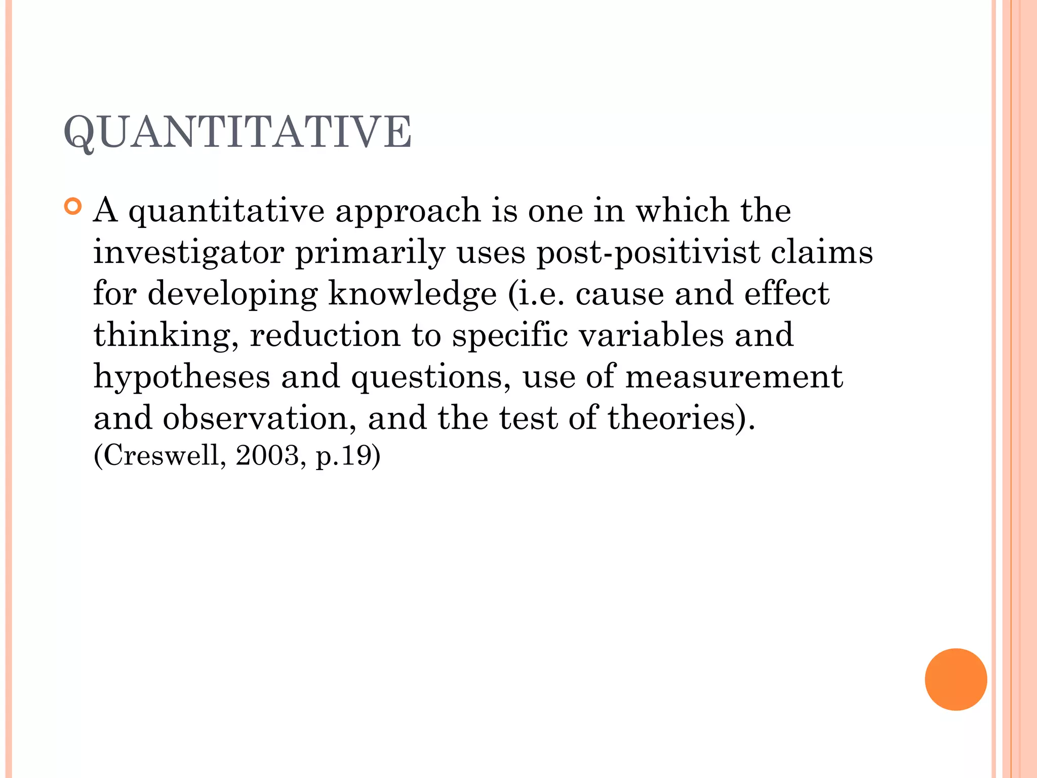 QUANTITATIVE
 A quantitative approach is one in which the
investigator primarily uses post-positivist claims
for developing knowledge (i.e. cause and effect
thinking, reduction to specific variables and
hypotheses and questions, use of measurement
and observation, and the test of theories).
(Creswell, 2003, p.19)
 