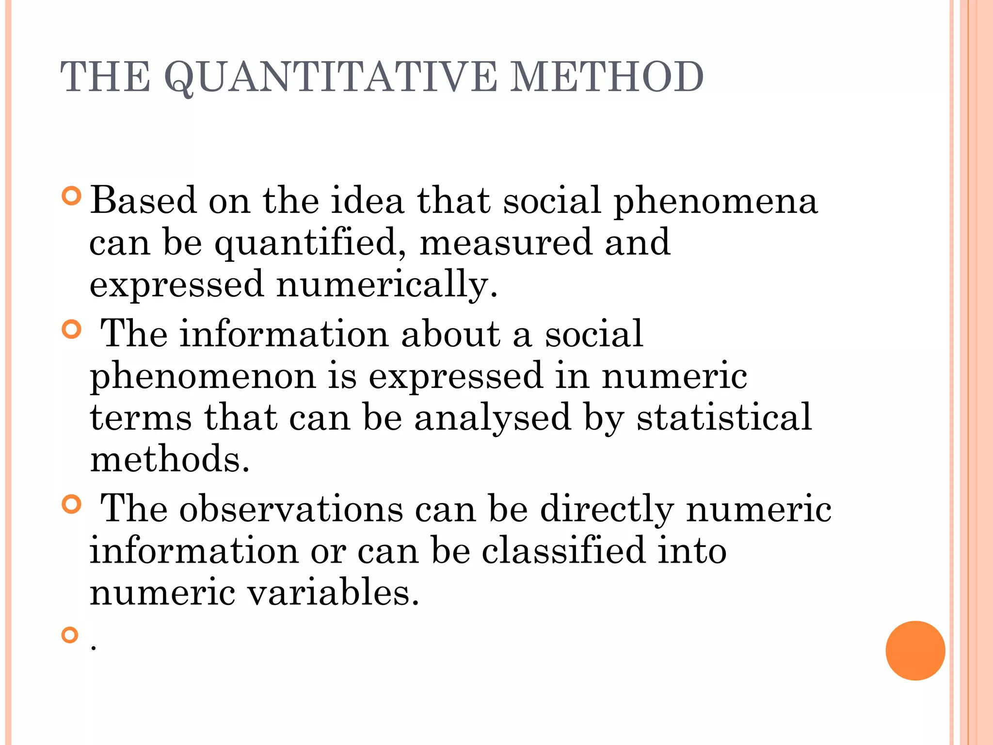 THE QUANTITATIVE METHOD
 Based on the idea that social phenomena
can be quantified, measured and
expressed numerically.
 The information about a social
phenomenon is expressed in numeric
terms that can be analysed by statistical
methods.
 The observations can be directly numeric
information or can be classified into
numeric variables.
 .
 