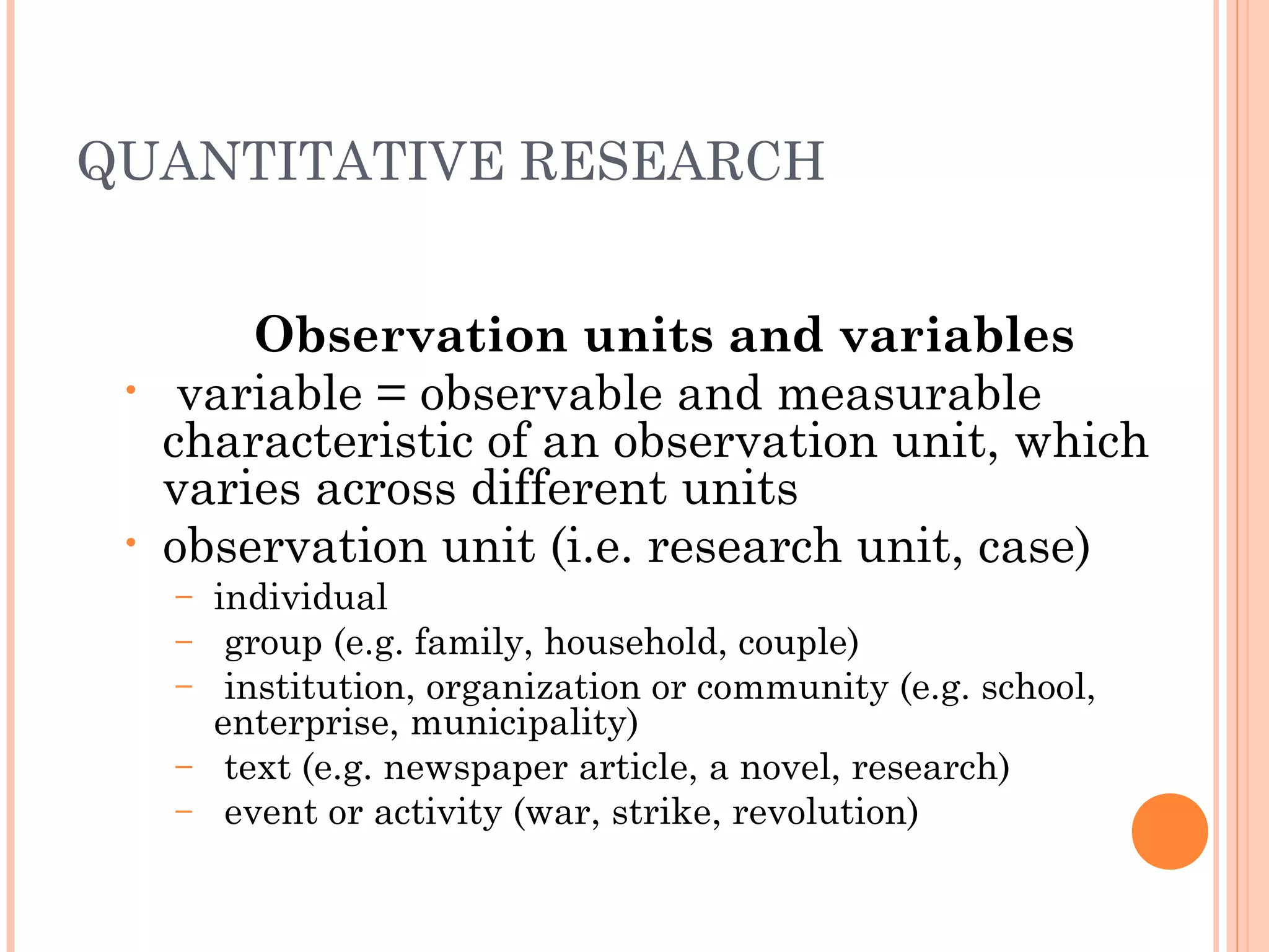 QUANTITATIVE RESEARCH
Observation units and variables
• variable = observable and measurable
characteristic of an observation unit, which
varies across different units
• observation unit (i.e. research unit, case)
– individual
– group (e.g. family, household, couple)
– institution, organization or community (e.g. school,
enterprise, municipality)
– text (e.g. newspaper article, a novel, research)
– event or activity (war, strike, revolution)
 