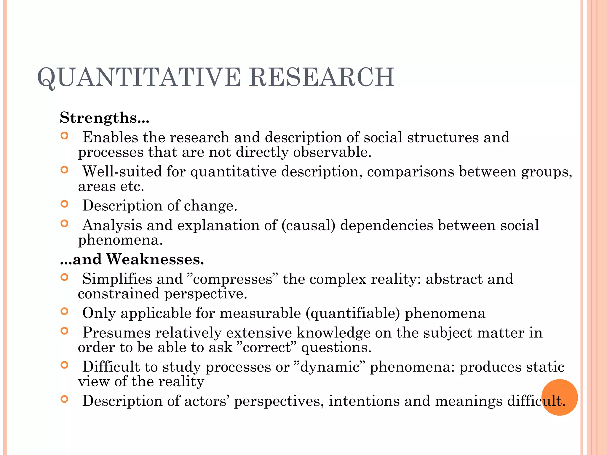 QUANTITATIVE RESEARCH
Strengths...
 Enables the research and description of social structures and
processes that are not directly observable.
 Well-suited for quantitative description, comparisons between groups,
areas etc.
 Description of change.
 Analysis and explanation of (causal) dependencies between social
phenomena.
...and Weaknesses.
 Simplifies and ”compresses” the complex reality: abstract and
constrained perspective.
 Only applicable for measurable (quantifiable) phenomena
 Presumes relatively extensive knowledge on the subject matter in
order to be able to ask ”correct” questions.
 Difficult to study processes or ”dynamic” phenomena: produces static
view of the reality
 Description of actors’ perspectives, intentions and meanings difficult.
 