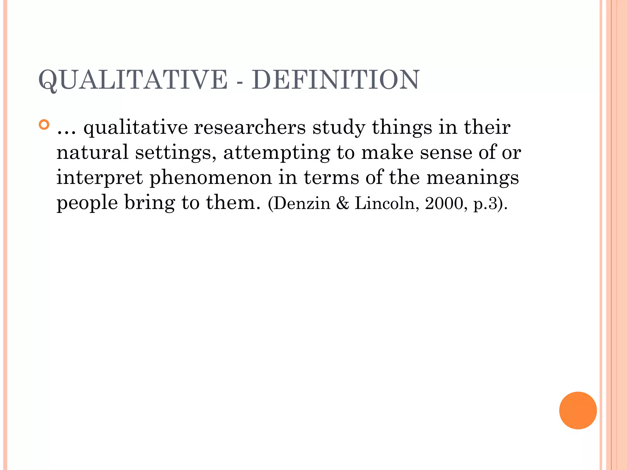QUALITATIVE - DEFINITION
 … qualitative researchers study things in their
natural settings, attempting to make sense of or
interpret phenomenon in terms of the meanings
people bring to them. (Denzin & Lincoln, 2000, p.3).
 