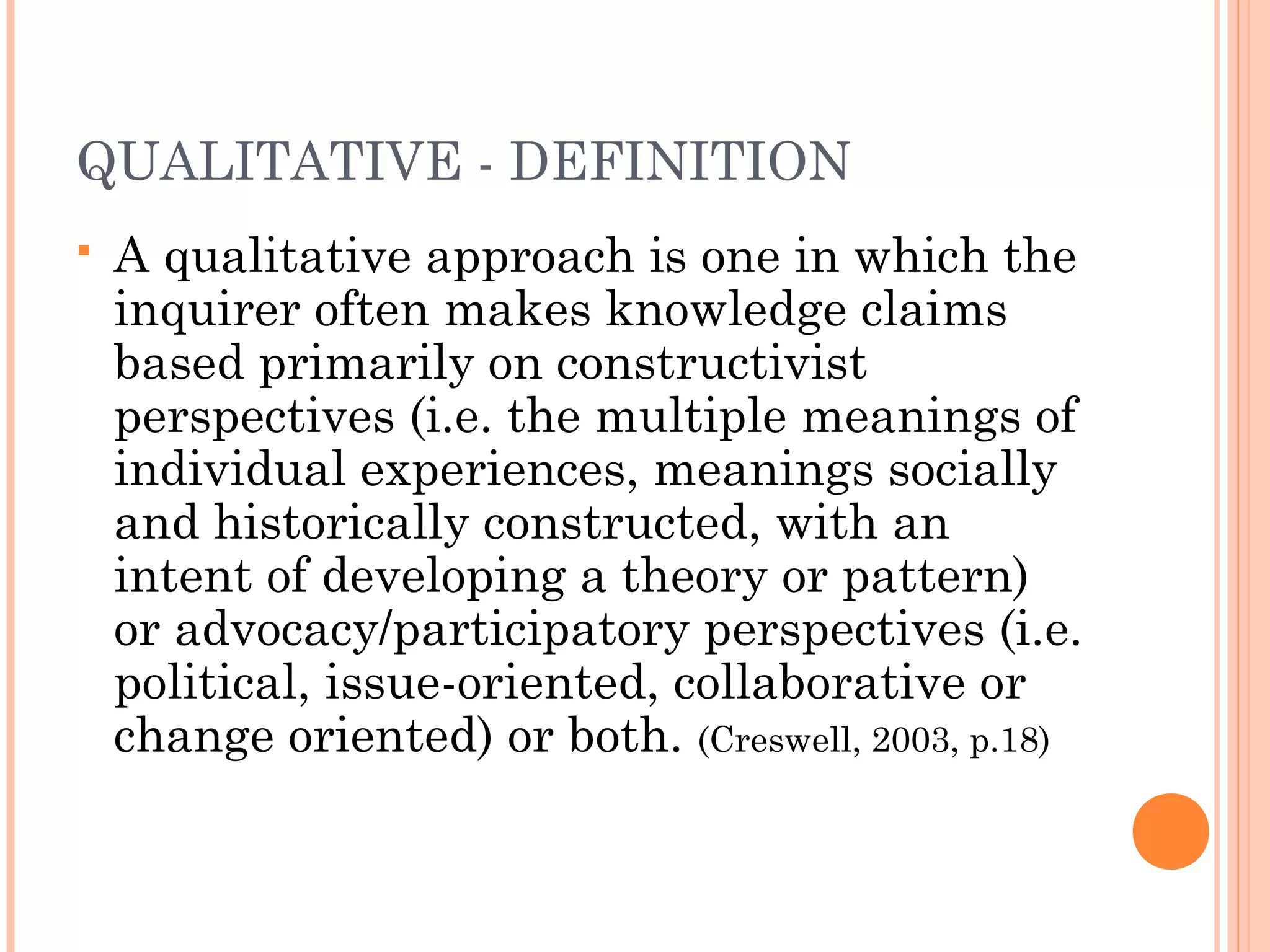 QUALITATIVE - DEFINITION
 A qualitative approach is one in which the
inquirer often makes knowledge claims
based primarily on constructivist
perspectives (i.e. the multiple meanings of
individual experiences, meanings socially
and historically constructed, with an
intent of developing a theory or pattern)
or advocacy/participatory perspectives (i.e.
political, issue-oriented, collaborative or
change oriented) or both. (Creswell, 2003, p.18)
 