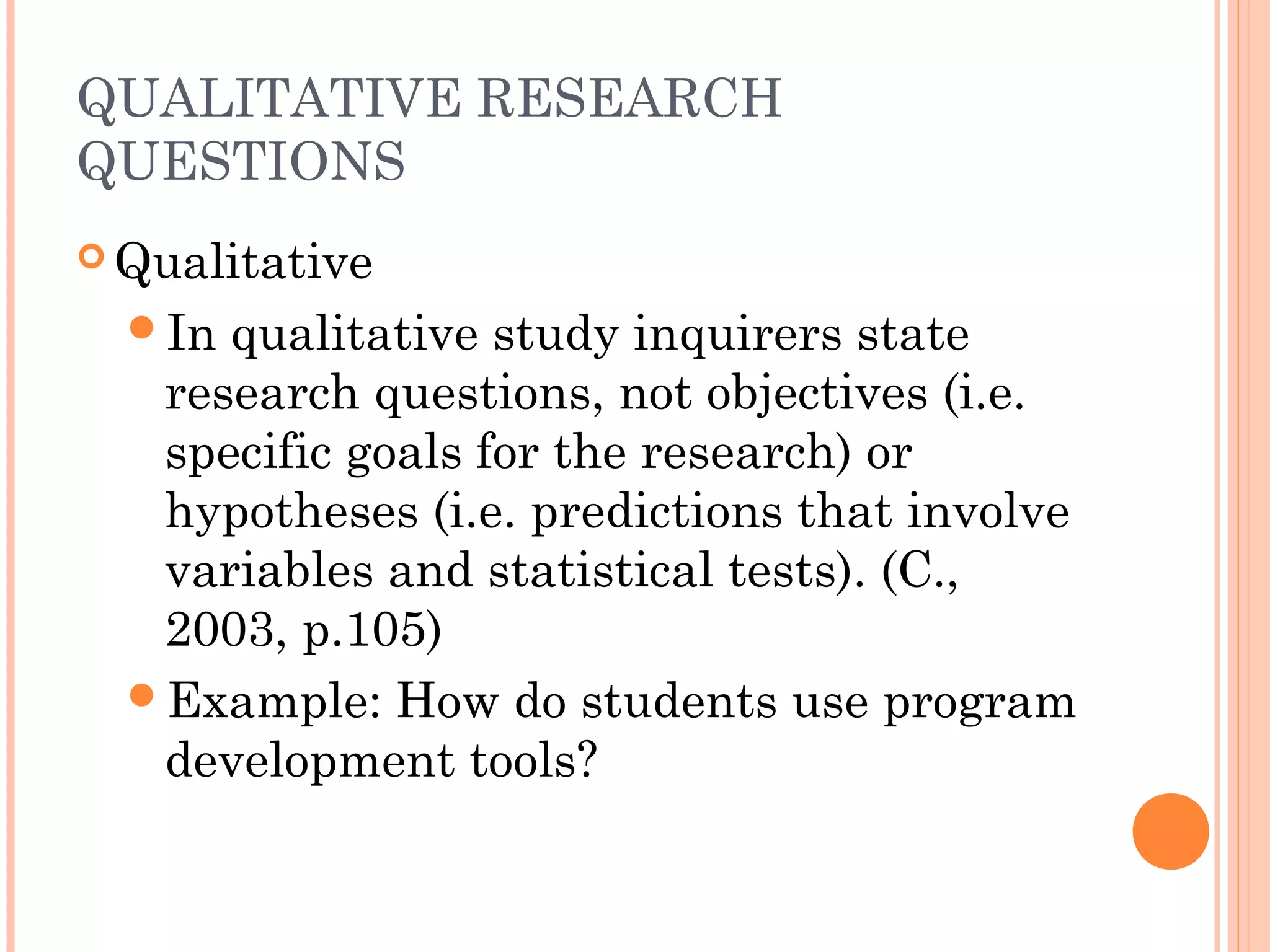 QUALITATIVE RESEARCH
QUESTIONS
 Qualitative
In qualitative study inquirers state
research questions, not objectives (i.e.
specific goals for the research) or
hypotheses (i.e. predictions that involve
variables and statistical tests). (C.,
2003, p.105)
Example: How do students use program
development tools?
 