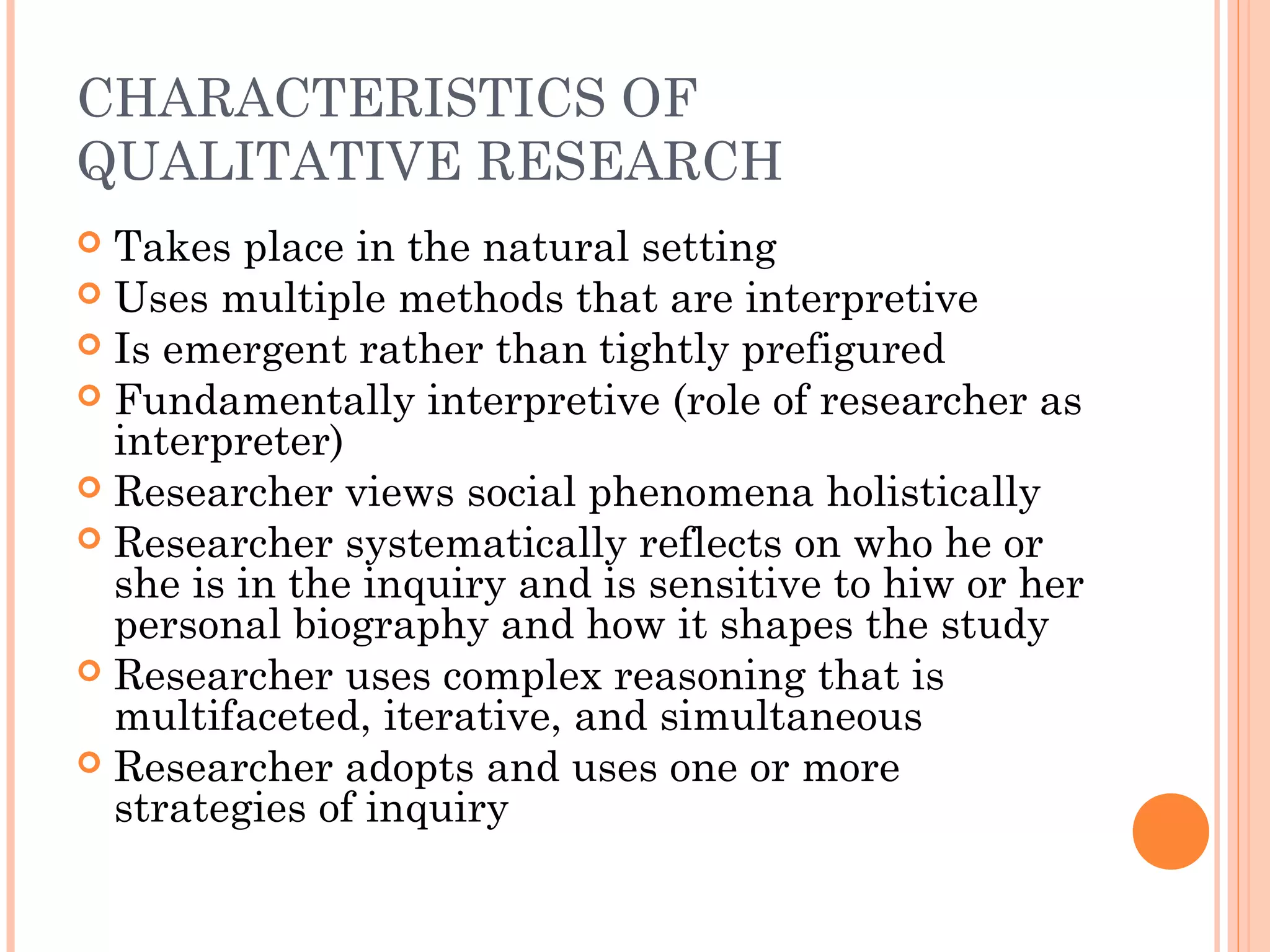 CHARACTERISTICS OF
QUALITATIVE RESEARCH
 Takes place in the natural setting
 Uses multiple methods that are interpretive
 Is emergent rather than tightly prefigured
 Fundamentally interpretive (role of researcher as
interpreter)
 Researcher views social phenomena holistically
 Researcher systematically reflects on who he or
she is in the inquiry and is sensitive to hiw or her
personal biography and how it shapes the study
 Researcher uses complex reasoning that is
multifaceted, iterative, and simultaneous
 Researcher adopts and uses one or more
strategies of inquiry
 