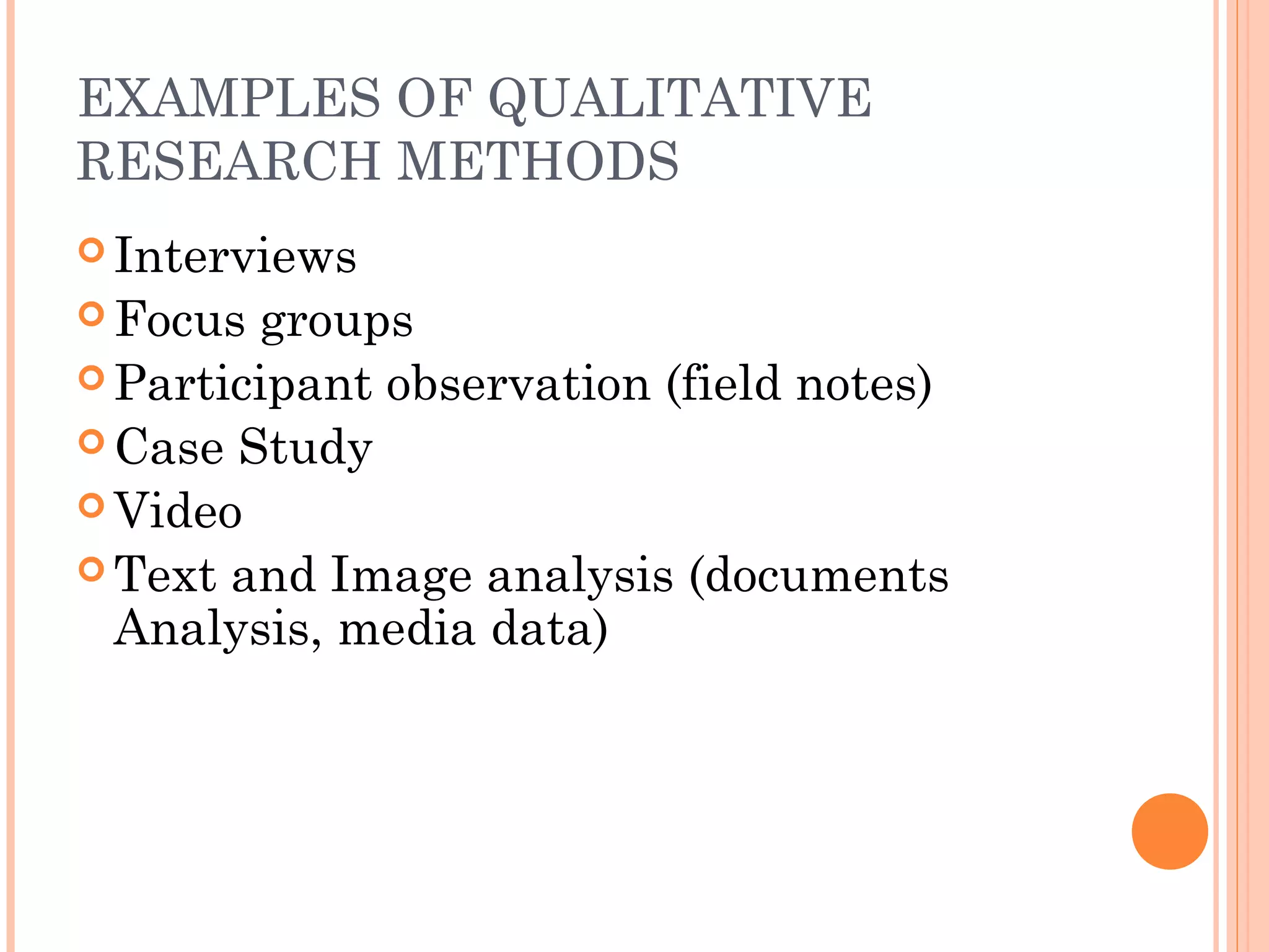EXAMPLES OF QUALITATIVE
RESEARCH METHODS
 Interviews
 Focus groups
 Participant observation (field notes)
 Case Study
 Video
 Text and Image analysis (documents
Analysis, media data)
 