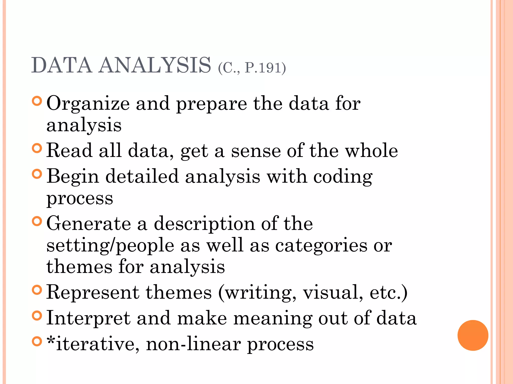 DATA ANALYSIS (C., P.191)
 Organize and prepare the data for
analysis
 Read all data, get a sense of the whole
 Begin detailed analysis with coding
process
 Generate a description of the
setting/people as well as categories or
themes for analysis
 Represent themes (writing, visual, etc.)
 Interpret and make meaning out of data
 *iterative, non-linear process
 