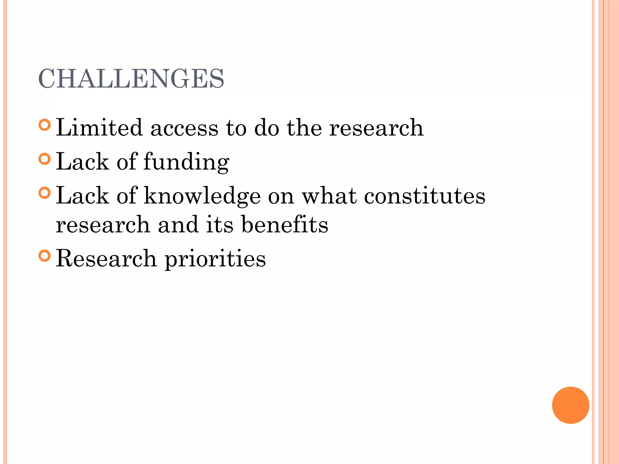 CHALLENGES
 Limited access to do the research
 Lack of funding
 Lack of knowledge on what constitutes
research and its benefits
 Research priorities
 