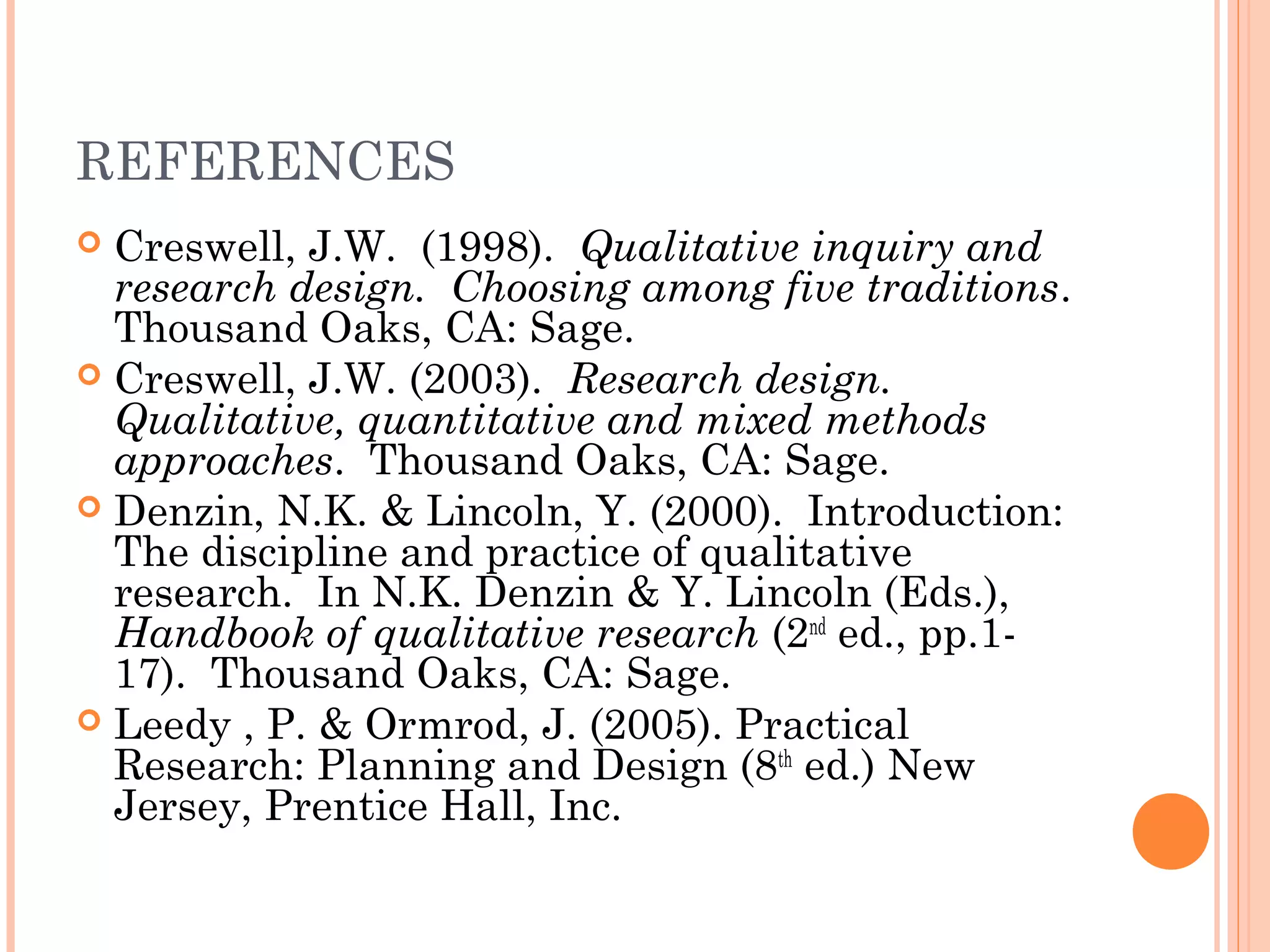 REFERENCES
 Creswell, J.W. (1998). Qualitative inquiry and
research design. Choosing among five traditions.
Thousand Oaks, CA: Sage.
 Creswell, J.W. (2003). Research design.
Qualitative, quantitative and mixed methods
approaches. Thousand Oaks, CA: Sage.
 Denzin, N.K. & Lincoln, Y. (2000). Introduction:
The discipline and practice of qualitative
research. In N.K. Denzin & Y. Lincoln (Eds.),
Handbook of qualitative research (2nd
ed., pp.1-
17). Thousand Oaks, CA: Sage.
 Leedy , P. & Ormrod, J. (2005). Practical
Research: Planning and Design (8th
ed.) New
Jersey, Prentice Hall, Inc.
 