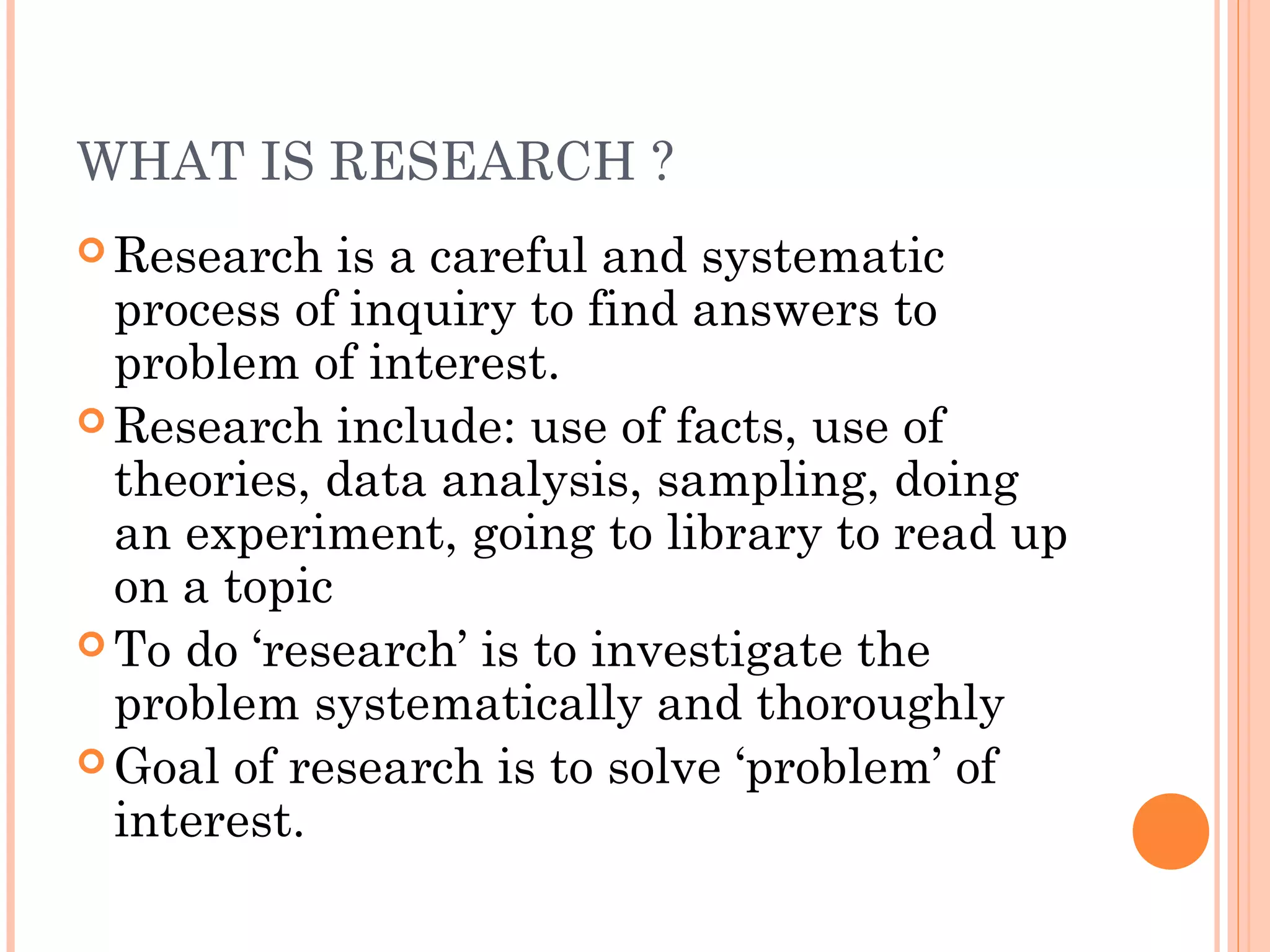 WHAT IS RESEARCH ?
 Research is a careful and systematic
process of inquiry to find answers to
problem of interest.
 Research include: use of facts, use of
theories, data analysis, sampling, doing
an experiment, going to library to read up
on a topic
 To do ‘research’ is to investigate the
problem systematically and thoroughly
 Goal of research is to solve ‘problem’ of
interest.
 