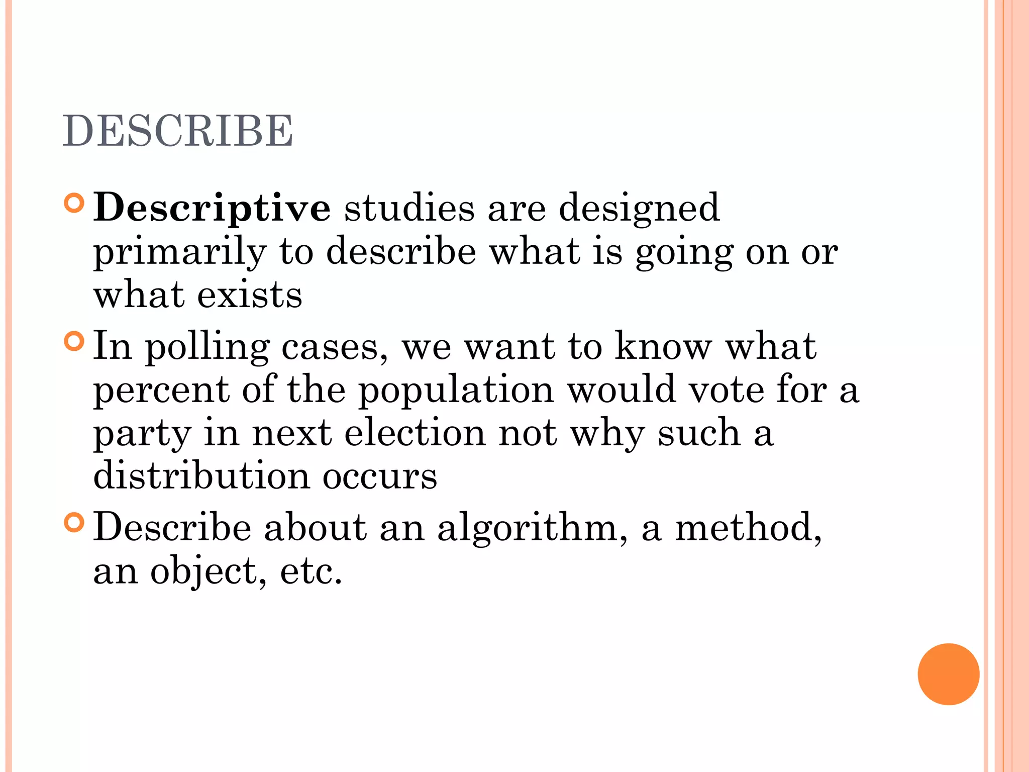 DESCRIBE
 Descriptive studies are designed
primarily to describe what is going on or
what exists
 In polling cases, we want to know what
percent of the population would vote for a
party in next election not why such a
distribution occurs
 Describe about an algorithm, a method,
an object, etc.
 
