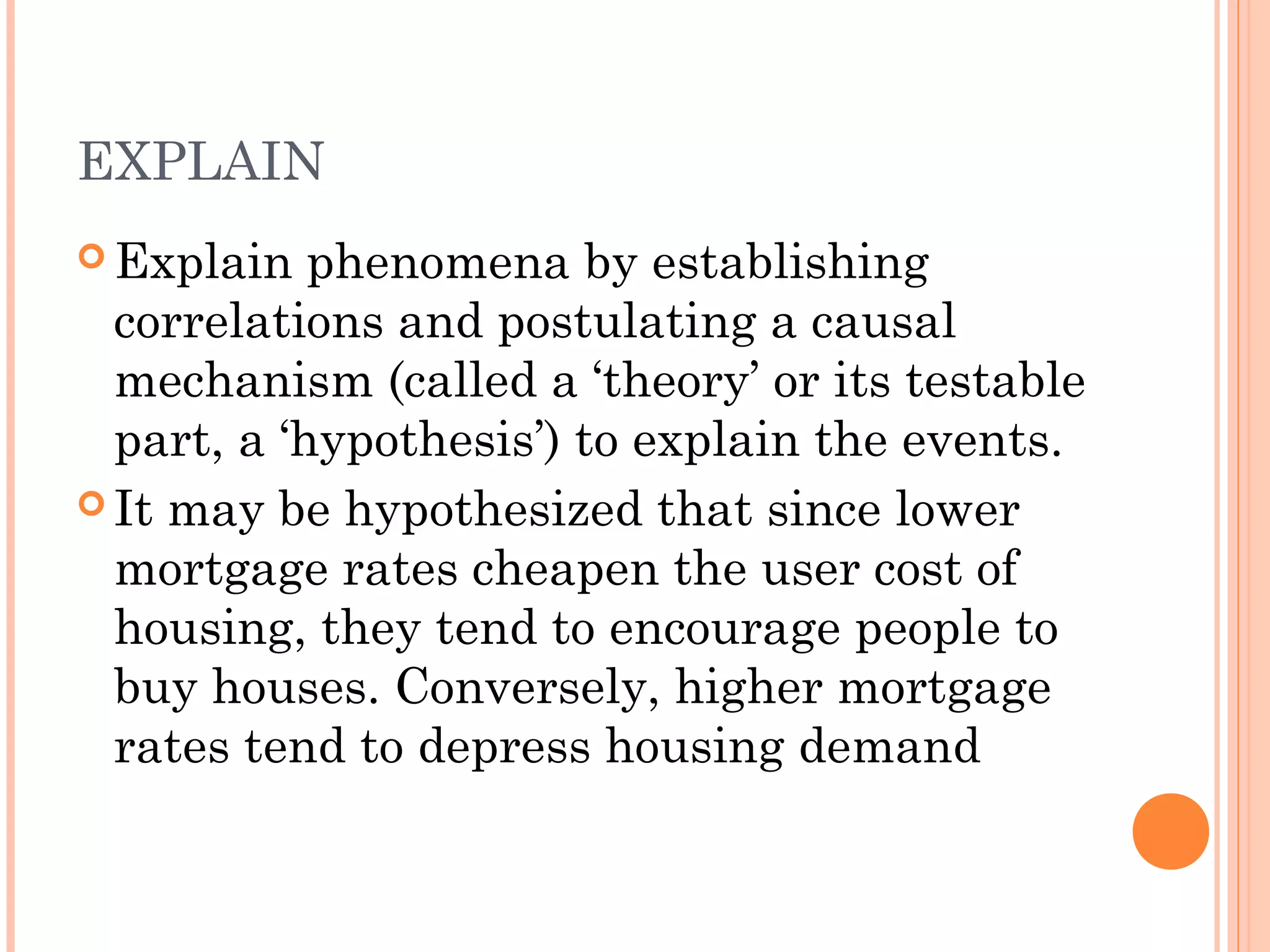 EXPLAIN
 Explain phenomena by establishing
correlations and postulating a causal
mechanism (called a ‘theory’ or its testable
part, a ‘hypothesis’) to explain the events.
 It may be hypothesized that since lower
mortgage rates cheapen the user cost of
housing, they tend to encourage people to
buy houses. Conversely, higher mortgage
rates tend to depress housing demand
 