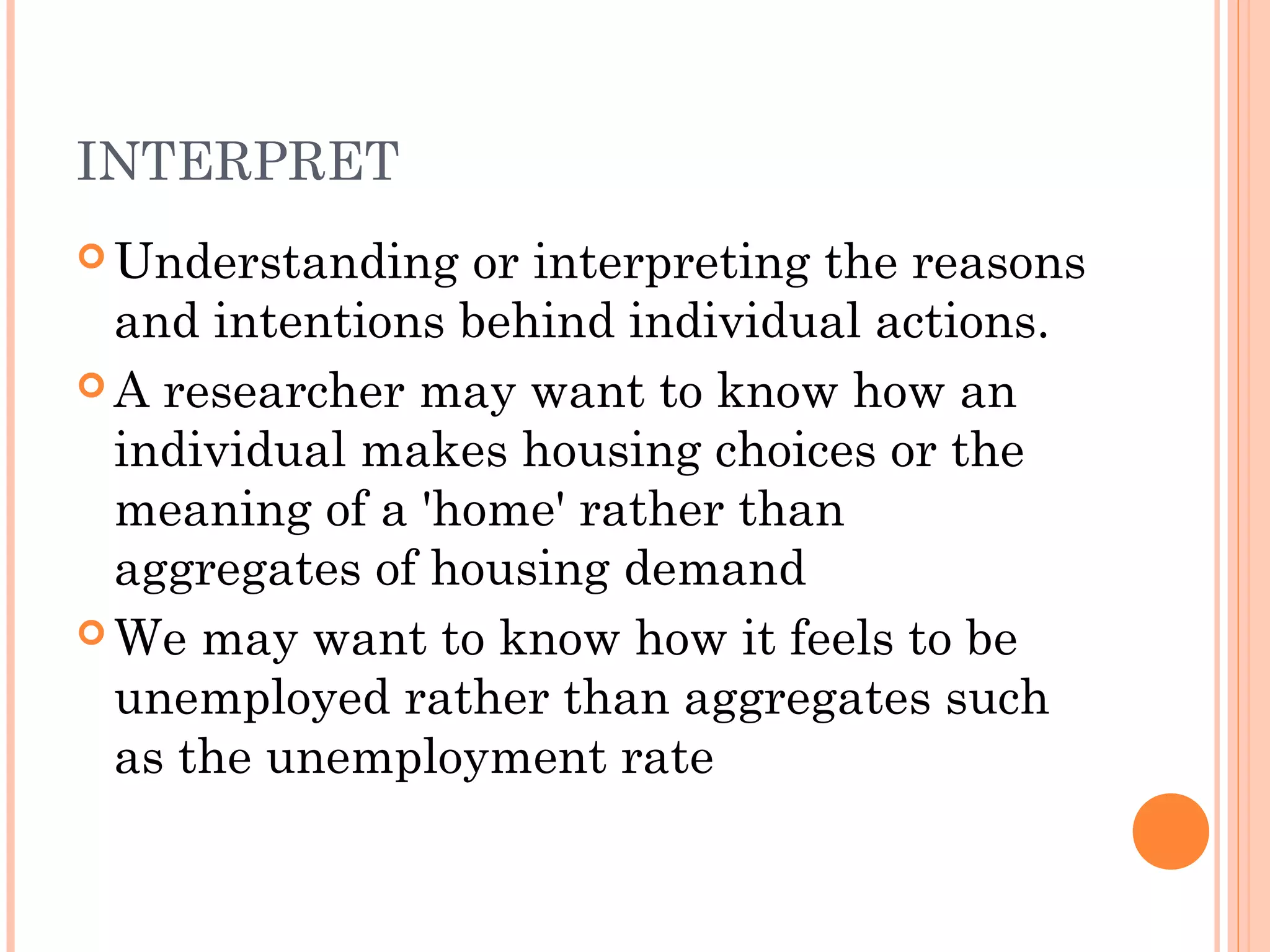 INTERPRET
 Understanding or interpreting the reasons
and intentions behind individual actions.
 A researcher may want to know how an
individual makes housing choices or the
meaning of a 'home' rather than
aggregates of housing demand
 We may want to know how it feels to be
unemployed rather than aggregates such
as the unemployment rate
 