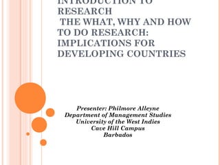 INTRODUCTION TO
RESEARCH
THE WHAT, WHY AND HOW
TO DO RESEARCH:
IMPLICATIONS FOR
DEVELOPING COUNTRIES
Presenter: Philmore Alleyne
Department of Management Studies
University of the West Indies
Cave Hill Campus
Barbados
 