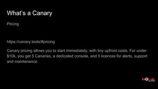What’s a Canary
Pricing
https://canary.tools/#pricing
Canary pricing allows you to start immediately, with tiny upfront costs. For under
$10k, you get 5 Canaries, a dedicated console, and 5 licences for alerts, support
and maintenance.